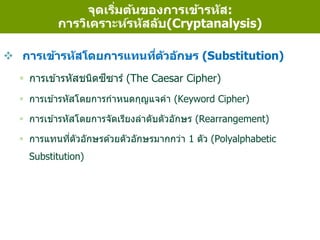  การเข้ารหัสโดยการแทนที่ตัวอักษร (Substitution)
 การเข ้ารหัสชนิดซีซาร์ (The Caesar Cipher)
 การเข ้ารหัสโดยการกาหนดกุญแจคา (Keyword Cipher)
 การเข ้ารหัสโดยการจัดเรียงลาดับตัวอักษร (Rearrangement)
 การแทนที่ตัวอักษรด ้วยตัวอักษรมากกว่า 1 ตัว (Polyalphabetic
Substitution)
จุดเริ่มต้นของการเข้ารหัส:
การวิเคราะห์รหัสลับ(Cryptanalysis)
 