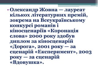 • Олександр Жовна — лауреат
кількох літературних премій,
зокрема на Всеукраїнському
конкурсі романів і
кіносценаріїв «Коронація
слова» 2000 року здобув
диплом за кіносценарій
«Дорога», 2001 року — за
сценарій «Експеримент», 2003
року — за сценарій
«Вдовушка».
 