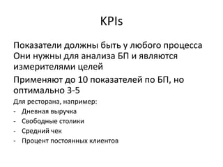 KPIs
Показатели должны быть у любого процесса
Они нужны для анализа БП и являются
измерителями целей
Применяют до 10 показателей по БП, но
оптимально 3-5
Для ресторана, например:
- Дневная выручка
- Свободные столики
- Средний чек
- Процент постоянных клиентов
 