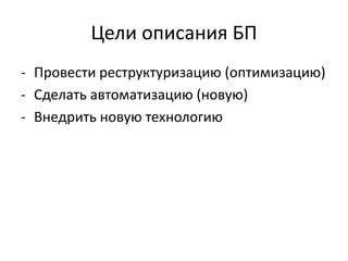 Цели описания БП
- Провести реструктуризацию (оптимизацию)
- Сделать автоматизацию (новую)
- Внедрить новую технологию
 
