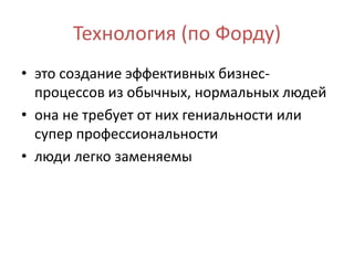 Технология (по Форду)
• это создание эффективных бизнес-
процессов из обычных, нормальных людей
• она не требует от них гениальности или
супер профессиональности
• люди легко заменяемы
 