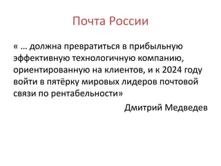 Почта России
« … должна превратиться в прибыльную
эффективную технологичную компанию,
ориентированную на клиентов, и к 2024 году
войти в пятёрку мировых лидеров почтовой
связи по рентабельности»
Дмитрий Медведев
 
