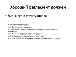 Хороший регламент должен
• быть жестко структурирован
n. <Название процедуры>
n.1. Кто выполняет процедуру.
n.2. Что делает (какие действия совершает) при выполнении
процедуры.
n.3. Что является результатом процедуры.
n.4. Требования к процедуре и результатам.
n.5. Описания исключения или условия выполнения процедуры.
 