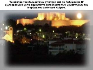 Το κάστρο του Χλεμουτσίου χτίστηκε από το Γοδεφρείδο Β'
Βιλλεαρδουίνο με τα δημευθέντα εισοδήματα των μοναστηριών του
Μορέ...