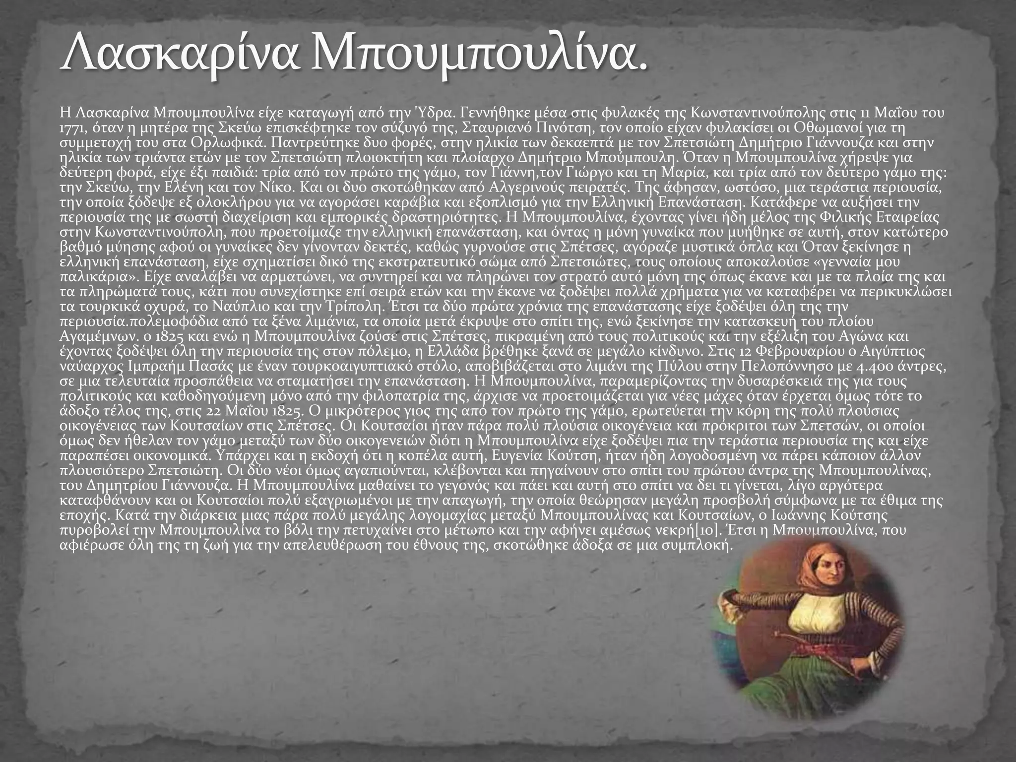 Η Λασκαρίνα Μπουμπουλίνα είχε καταγωγή από την 'Υδρα. Γεννήθηκε μέσα στις φυλακές της Κωνσταντινούπολης στις 11 Μαΐου του
1771, όταν η μητέρα της Σκεύω επισκέφτηκε τον σύζυγό της, Σταυριανό Πινότση, τον οποίο είχαν φυλακίσει οι Οθωμανοί για τη
συμμετοχή του στα Ορλωφικά. Παντρεύτηκε δυο φορές, στην ηλικία των δεκαεπτά με τον Σπετσιώτη Δημήτριο Γιάννουζα και στην
ηλικία των τριάντα ετών με τον Σπετσιώτη πλοιοκτήτη και πλοίαρχο Δημήτριο Μπούμπουλη. Όταν η Μπουμπουλίνα χήρεψε για
δεύτερη φορά, είχε έξι παιδιά: τρία από τον πρώτο της γάμο, τον Γιάννη,τον Γιώργο και τη Μαρία, και τρία από τον δεύτερο γάμο της:
την Σκεύω, την Ελένη και τον Νίκο. Και οι δυο σκοτώθηκαν από Αλγερινούς πειρατές. Της άφησαν, ωστόσο, μια τεράστια περιουσία,
την οποία ξόδεψε εξ ολοκλήρου για να αγοράσει καράβια και εξοπλισμό για την Ελληνική Επανάσταση. Κατάφερε να αυξήσει την
περιουσία της με σωστή διαχείριση και εμπορικές δραστηριότητες. Η Μπουμπουλίνα, έχοντας γίνει ήδη μέλος της Φιλικής Εταιρείας
στην Κωνσταντινούπολη, που προετοίμαζε την ελληνική επανάσταση, και όντας η μόνη γυναίκα που μυήθηκε σε αυτή, στον κατώτερο
βαθμό μύησης αφού οι γυναίκες δεν γίνονταν δεκτές, καθώς γυρνούσε στις Σπέτσες, αγόραζε μυστικά όπλα και Όταν ξεκίνησε η
ελληνική επανάσταση, είχε σχηματίσει δικό της εκστρατευτικό σώμα από Σπετσιώτες, τους οποίους αποκαλούσε «γενναία μου
παλικάρια». Είχε αναλάβει να αρματώνει, να συντηρεί και να πληρώνει τον στρατό αυτό μόνη της όπως έκανε και με τα πλοία της και
τα πληρώματά τους, κάτι που συνεχίστηκε επί σειρά ετών και την έκανε να ξοδέψει πολλά χρήματα για να καταφέρει να περικυκλώσει
τα τουρκικά οχυρά, το Ναύπλιο και την Τρίπολη. Έτσι τα δύο πρώτα χρόνια της επανάστασης είχε ξοδέψει όλη της την
περιουσία.πολεμοφόδια από τα ξένα λιμάνια, τα οποία μετά έκρυψε στο σπίτι της, ενώ ξεκίνησε την κατασκευή του πλοίου
Αγαμέμνων. ο 1825 και ενώ η Μπουμπουλίνα ζούσε στις Σπέτσες, πικραμένη από τους πολιτικούς και την εξέλιξη του Αγώνα και
έχοντας ξοδέψει όλη την περιουσία της στον πόλεμο, η Ελλάδα βρέθηκε ξανά σε μεγάλο κίνδυνο. Στις 12 Φεβρουαρίου ο Αιγύπτιος
ναύαρχος Ιμπραήμ Πασάς με έναν τουρκοαιγυπτιακό στόλο, αποβιβάζεται στο λιμάνι της Πύλου στην Πελοπόννησο με 4.400 άντρες,
σε μια τελευταία προσπάθεια να σταματήσει την επανάσταση. Η Μπουμπουλίνα, παραμερίζοντας την δυσαρέσκειά της για τους
πολιτικούς και καθοδηγούμενη μόνο από την φιλοπατρία της, άρχισε να προετοιμάζεται για νέες μάχες όταν έρχεται όμως τότε το
άδοξο τέλος της, στις 22 Μαΐου 1825. Ο μικρότερος γιος της από τον πρώτο της γάμο, ερωτεύεται την κόρη της πολύ πλούσιας
οικογένειας των Κουτσαίων στις Σπέτσες. Οι Κουτσαίοι ήταν πάρα πολύ πλούσια οικογένεια και πρόκριτοι των Σπετσών, οι οποίοι
όμως δεν ήθελαν τον γάμο μεταξύ των δύο οικογενειών διότι η Μπουμπουλίνα είχε ξοδέψει πια την τεράστια περιουσία της και είχε
παραπέσει οικονομικά. Υπάρχει και η εκδοχή ότι η κοπέλα αυτή, Ευγενία Κούτση, ήταν ήδη λογοδοσμένη να πάρει κάποιον άλλον
πλουσιότερο Σπετσιώτη. Οι δύο νέοι όμως αγαπιούνται, κλέβονται και πηγαίνουν στο σπίτι του πρώτου άντρα της Μπουμπουλίνας,
του Δημητρίου Γιάννουζα. Η Μπουμπουλίνα μαθαίνει το γεγονός και πάει και αυτή στο σπίτι να δει τι γίνεται, λίγο αργότερα
καταφθάνουν και οι Κουτσαίοι πολύ εξαγριωμένοι με την απαγωγή, την οποία θεώρησαν μεγάλη προσβολή σύμφωνα με τα έθιμα της
εποχής. Κατά την διάρκεια μιας πάρα πολύ μεγάλης λογομαχίας μεταξύ Μπουμπουλίνας και Κουτσαίων, o Ιωάννης Κούτσης
πυροβολεί την Μπουμπουλίνα το βόλι την πετυχαίνει στο μέτωπο και την αφήνει αμέσως νεκρή[10]. Έτσι η Μπουμπουλίνα, που
αφιέρωσε όλη της τη ζωή για την απελευθέρωση του έθνους της, σκοτώθηκε άδοξα σε μια συμπλοκή.
 