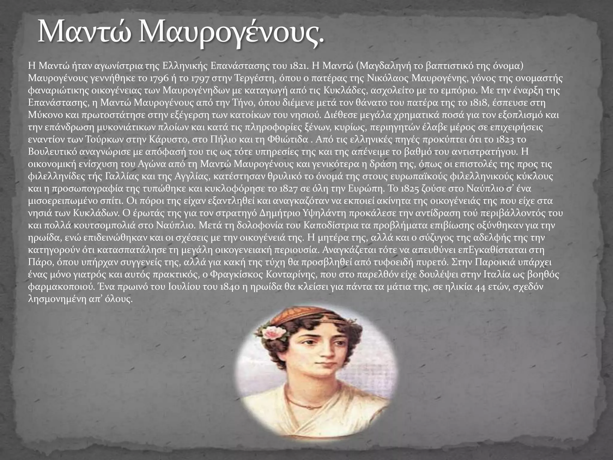 Η Μαντώ ήταν αγωνίστρια της Ελληνικής Επανάστασης του 1821. Η Μαντώ (Μαγδαληνή το βαπτιστικό της όνομα)
Μαυρογένους γεννήθηκε το 1796 ή το 1797 στην Τεργέστη, όπου ο πατέρας της Νικόλαος Μαυρογένης, γόνος της ονομαστής
φαναριώτικης οικογένειας των Μαυρογένηδων με καταγωγή από τις Κυκλάδες, ασχολείτο με το εμπόριο. Με την έναρξη της
Επανάστασης, η Μαντώ Μαυρογένους από την Τήνο, όπου διέμενε μετά τον θάνατο του πατέρα της το 1818, έσπευσε στη
Μύκονο και πρωτοστάτησε στην εξέγερση των κατοίκων του νησιού. Διέθεσε μεγάλα χρηματικά ποσά για τον εξοπλισμό και
την επάνδρωση μυκονιάτικων πλοίων και κατά τις πληροφορίες ξένων, κυρίως, περιηγητών έλαβε μέρος σε επιχειρήσεις
εναντίον των Τούρκων στην Κάρυστο, στο Πήλιο και τη Φθιώτιδα . Από τις ελληνικές πηγές προκύπτει ότι το 1823 το
Βουλευτικό αναγνώρισε με απόφασή του τις ως τότε υπηρεσίες της και της απένειμε το βαθμό του αντιστρατήγου. Η
οικονομική ενίσχυση του Αγώνα από τη Μαντώ Μαυρογένους και γενικότερα η δράση της, όπως οι επιστολές της προς τις
φιλελληνίδες τής Γαλλίας και της Αγγλίας, κατέστησαν θρυλικό το όνομά της στους ευρωπαϊκούς φιλελληνικούς κύκλους
και η προσωπογραφία της τυπώθηκε και κυκλοφόρησε το 1827 σε όλη την Ευρώπη. Το 1825 ζούσε στο Ναύπλιο σ’ ένα
μισοερειπωμένο σπίτι. Οι πόροι της είχαν εξαντληθεί και αναγκαζόταν να εκποιεί ακίνητα της οικογένειάς της που είχε στα
νησιά των Κυκλάδων. Ο έρωτάς της για τον στρατηγό Δημήτριο Υψηλάντη προκάλεσε την αντίδραση τού περιβάλλοντός του
και πολλά κουτσομπολιά στο Ναύπλιο. Μετά τη δολοφονία του Καποδίστρια τα προβλήματα επιβίωσης οξύνθηκαν για την
ηρωίδα, ενώ επιδεινώθηκαν και οι σχέσεις με την οικογένειά της. Η μητέρα της, αλλά και ο σύζυγος της αδελφής της την
κατηγορούν ότι κατασπατάλησε τη μεγάλη οικογενειακή περιουσία. Αναγκάζεται τότε να απευθύνει επΕγκαθίσταται στη
Πάρο, όπου υπήρχαν συγγενείς της, αλλά για κακή της τύχη θα προσβληθεί από τυφοειδή πυρετό. Στην Παροικιά υπάρχει
ένας μόνο γιατρός και αυτός πρακτικός, ο Φραγκίσκος Κονταρίνης, που στο παρελθόν είχε δουλέψει στην Ιταλία ως βοηθός
φαρμακοποιού. Ένα πρωινό του Ιουλίου του 1840 η ηρωίδα θα κλείσει για πάντα τα μάτια της, σε ηλικία 44 ετών, σχεδόν
λησμονημένη απ’ όλους.
 