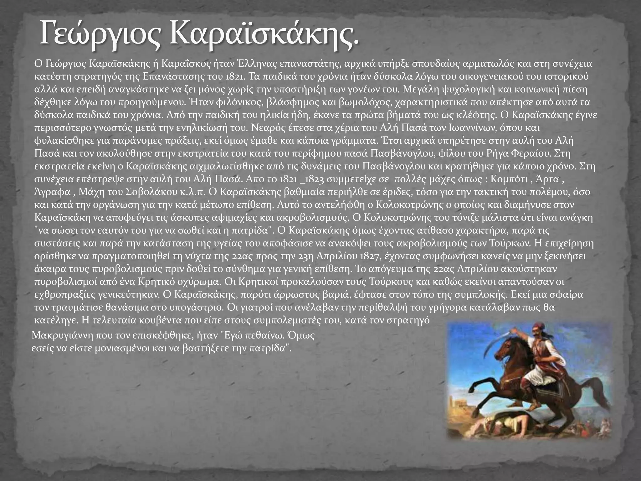 Ο Γεώργιος Καραϊσκάκης ή Καραΐσκος ήταν Έλληνας επαναστάτης, αρχικά υπήρξε σπουδαίος αρματωλός και στη συνέχεια
κατέστη στρατηγός της Επανάστασης του 1821. Τα παιδικά του χρόνια ήταν δύσκολα λόγω του οικογενειακού του ιστορικού
αλλά και επειδή αναγκάστηκε να ζει μόνος χωρίς την υποστήριξη των γονέων του. Μεγάλη ψυχολογική και κοινωνική πίεση
δέχθηκε λόγω του προηγούμενου. Ήταν φιλόνικος, βλάσφημος και βωμολόχος, χαρακτηριστικά που απέκτησε από αυτά τα
δύσκολα παιδικά του χρόνια. Από την παιδική του ηλικία ήδη, έκανε τα πρώτα βήματά του ως κλέφτης. Ο Καραϊσκάκης έγινε
περισσότερο γνωστός μετά την ενηλικίωσή του. Νεαρός έπεσε στα χέρια του Αλή Πασά των Ιωαννίνων, όπου και
φυλακίσθηκε για παράνομες πράξεις, εκεί όμως έμαθε και κάποια γράμματα. Έτσι αρχικά υπηρέτησε στην αυλή του Αλή
Πασά και τον ακολούθησε στην εκστρατεία του κατά του περίφημου πασά Πασβάνογλου, φίλου του Ρήγα Φεραίου. Στη
εκστρατεία εκείνη ο Καραϊσκάκης αιχμαλωτίσθηκε από τις δυνάμεις του Πασβάνογλου και κρατήθηκε για κάποιο χρόνο. Στη
συνέχεια επέστρεψε στην αυλή του Αλή Πασά. Απο το 1821 _1823 συμμετείχε σε πολλές μάχες όπως : Κομπότι , Άρτα ,
Άγραφα , Μάχη του Σοβολάκου κ.λ.π. Ο Καραϊσκάκης βαθμιαία περιήλθε σε έριδες, τόσο για την τακτική του πολέμου, όσο
και κατά την οργάνωση για την κατά μέτωπο επίθεση. Αυτό το αντελήφθη ο Κολοκοτρώνης ο οποίος και διαμήνυσε στον
Καραϊσκάκη να αποφεύγει τις άσκοπες αψιμαχίες και ακροβολισμούς. Ο Κολοκοτρώνης του τόνιζε μάλιστα ότι είναι ανάγκη
"να σώσει τον εαυτόν του για να σωθεί και η πατρίδα". Ο Καραϊσκάκης όμως έχοντας ατίθασο χαρακτήρα, παρά τις
συστάσεις και παρά την κατάσταση της υγείας του αποφάσισε να ανακόψει τους ακροβολισμούς των Τούρκων. Η επιχείρηση
ορίσθηκε να πραγματοποιηθεί τη νύχτα της 22ας προς την 23η Απριλίου 1827, έχοντας συμφωνήσει κανείς να μην ξεκινήσει
άκαιρα τους πυροβολισμούς πριν δοθεί το σύνθημα για γενική επίθεση. Το απόγευμα της 22ας Απριλίου ακούστηκαν
πυροβολισμοί από ένα Κρητικό οχύρωμα. Οι Κρητικοί προκαλούσαν τους Τούρκους και καθώς εκείνοι απαντούσαν οι
εχθροπραξίες γενικεύτηκαν. Ο Καραϊσκάκης, παρότι άρρωστος βαριά, έφτασε στον τόπο της συμπλοκής. Εκεί μια σφαίρα
τον τραυμάτισε θανάσιμα στο υπογάστριο. Οι γιατροί που ανέλαβαν την περίθαλψή του γρήγορα κατάλαβαν πως θα
κατέληγε. Η τελευταία κουβέντα που είπε στους συμπολεμιστές του, κατά τον στρατηγό
Μακρυγιάννη που τον επισκέφθηκε, ήταν "Εγώ πεθαίνω. Όμως
εσείς να είστε μονιασμένοι και να βαστήξετε την πατρίδα".
 