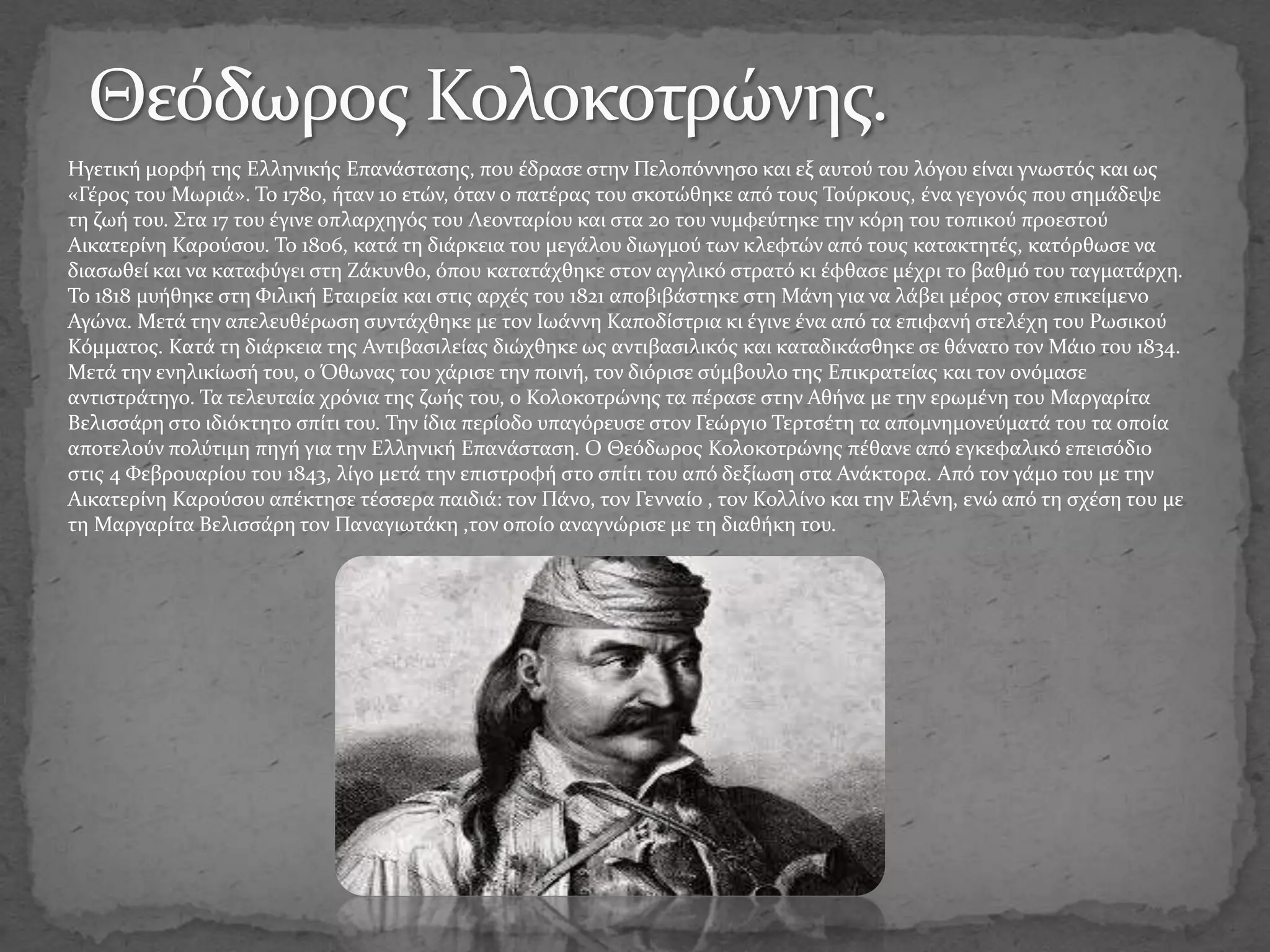 Ηγετική μορφή της Ελληνικής Επανάστασης, που έδρασε στην Πελοπόννησο και εξ αυτού του λόγου είναι γνωστός και ως
«Γέρος του Μωριά». Το 1780, ήταν 10 ετών, όταν ο πατέρας του σκοτώθηκε από τους Τούρκους, ένα γεγονός που σημάδεψε
τη ζωή του. Στα 17 του έγινε οπλαρχηγός του Λεονταρίου και στα 20 του νυμφεύτηκε την κόρη του τοπικού προεστού
Αικατερίνη Καρούσου. Το 1806, κατά τη διάρκεια του μεγάλου διωγμού των κλεφτών από τους κατακτητές, κατόρθωσε να
διασωθεί και να καταφύγει στη Ζάκυνθο, όπου κατατάχθηκε στον αγγλικό στρατό κι έφθασε μέχρι το βαθμό του ταγματάρχη.
Το 1818 μυήθηκε στη Φιλική Εταιρεία και στις αρχές του 1821 αποβιβάστηκε στη Μάνη για να λάβει μέρος στον επικείμενο
Αγώνα. Μετά την απελευθέρωση συντάχθηκε με τον Ιωάννη Καποδίστρια κι έγινε ένα από τα επιφανή στελέχη του Ρωσικού
Κόμματος. Κατά τη διάρκεια της Αντιβασιλείας διώχθηκε ως αντιβασιλικός και καταδικάσθηκε σε θάνατο τον Μάιο του 1834.
Μετά την ενηλικίωσή του, ο Όθωνας του χάρισε την ποινή, τον διόρισε σύμβουλο της Επικρατείας και τον ονόμασε
αντιστράτηγο. Τα τελευταία χρόνια της ζωής του, ο Κολοκοτρώνης τα πέρασε στην Αθήνα με την ερωμένη του Μαργαρίτα
Βελισσάρη στο ιδιόκτητο σπίτι του. Την ίδια περίοδο υπαγόρευσε στον Γεώργιο Τερτσέτη τα απομνημονεύματά του τα οποία
αποτελούν πολύτιμη πηγή για την Ελληνική Επανάσταση. Ο Θεόδωρος Κολοκοτρώνης πέθανε από εγκεφαλικό επεισόδιο
στις 4 Φεβρουαρίου του 1843, λίγο μετά την επιστροφή στο σπίτι του από δεξίωση στα Ανάκτορα. Από τον γάμο του με την
Αικατερίνη Καρούσου απέκτησε τέσσερα παιδιά: τον Πάνο, τον Γενναίο , τον Κολλίνο και την Ελένη, ενώ από τη σχέση του με
τη Μαργαρίτα Βελισσάρη τον Παναγιωτάκη ,τον οποίο αναγνώρισε με τη διαθήκη του.
 