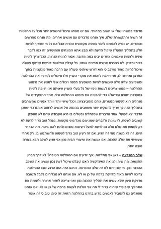 ‫במהותי‬ ‫חשוב‬ ‫או‬ ‫שולי‬ ‫במשהו‬ ‫מדובר‬.‫החלטות‬ ‫על‬ ‫מכל‬ ‫יותר‬ ‫להשפיע‬ ‫שיכול‬ ‫משהו‬ ‫יש‬ ‫אם‬
‫שלנו‬ ‫והתקשורת‬ ‫השיח‬ ‫זה‬,‫עם‬ ‫מדברים‬ ‫אנחנו‬ ‫איך‬‫אחרים‬ ‫אנשים‬,‫מפרשים‬ ‫אנחנו‬ ‫מה‬
‫ואומרים‬.‫להיות‬ ‫שצריך‬ ‫מי‬ ‫כל‬ ‫אם‬ ‫אבל‬ ‫טכנית‬ ‫מקצועית‬ ‫בשפה‬ ‫לדבר‬ ‫לאנשים‬ ‫נטיה‬ ‫יש‬
‫לדבר‬ ‫כמו‬ ‫זה‬ ‫והמושגים‬ ‫המונחים‬ ‫אתא‬ ‫מבין‬ ‫ולא‬ ‫הדעת‬ ‫שיקול‬ ‫הפעלת‬ ‫בתהליך‬ ‫חלק‬
‫מדובר‬ ‫במה‬ ‫יבינו‬ ‫אחרים‬ ‫שאנשים‬ ‫ולצפות‬ ‫סינית‬.‫הנחות‬ ‫להניח‬ ‫אסור‬,‫להיות‬ ‫צריך‬ ‫הכל‬
‫ומ‬ ‫ברור‬‫דויק‬.‫אותנו‬ ‫מבינים‬ ‫אנשים‬ ‫בהכרח‬ ‫לא‬.‫פעולה‬ ‫שיתוף‬ ‫דורשת‬ ‫החלטות‬ ‫קבלת‬ ‫כל‬
‫בתוך‬ ‫פונקציות‬ ‫מאוד‬ ‫הרבה‬ ‫עם‬ ‫פעולה‬ ‫שיתופי‬ ‫דורש‬ ‫הוא‬ ‫כי‬ ‫מורכב‬ ‫מאוד‬ ‫להיות‬ ‫שיכול‬
‫לו‬ ‫ומחוצה‬ ‫הארגון‬,‫ההחלטה‬ ‫את‬ ‫לטרפד‬ ‫שיכולים‬ ‫אלו‬ ‫העניין‬ ‫מוקדי‬ ‫את‬ ‫לזהות‬ ‫חייבת‬ ‫אני‬
‫מושפ‬ ‫להיות‬ ‫שעשוים‬ ‫אלה‬ ‫עליה‬ ‫ומשפיעים‬‫מימוש‬ ‫את‬ ‫למנוע‬ ‫אולי‬ ‫ויכולים‬ ‫ממנה‬ ‫עים‬
‫ההחלטה‬–‫להיות‬ ‫חייבת‬ ‫אני‬ ‫שאיתם‬ ‫העניין‬ ‫בעלי‬ ‫כל‬ ‫של‬ ‫ניפוי‬ ‫לעשות‬ ‫צריכים‬ ‫ממש‬
‫שלי‬ ‫ההחלטה‬ ‫מימוש‬ ‫את‬ ‫להבטיח‬ ‫כדי‬ ‫ובדיאלוג‬ ‫יחסים‬ ‫במערכת‬.‫של‬ ‫התפקידים‬ ‫אחד‬
‫מנטורים‬ ‫לשמש‬ ‫הוא‬ ‫מנהלים‬,‫מוטביצציוני‬ ‫גורם‬,‫שמעורבים‬ ‫אנשים‬ ‫ויותר‬ ‫יותר‬ ‫שיש‬ ‫וככל‬
‫שאכן‬ ‫כדי‬ ‫אותם‬ ‫לרתום‬ ‫אנשים‬ ‫של‬ ‫בהנעה‬ ‫משאבים‬ ‫יותר‬ ‫להשקיע‬ ‫צריך‬ ‫כך‬ ‫הזה‬ ‫בתהליך‬
‫לפועל‬ ‫יצא‬ ‫הדבר‬.‫מספיק‬ ‫לא‬ ‫שהם‬ ‫העבודה‬ ‫היא‬ ‫בו‬ ‫נכשלים‬ ‫שמנהלים‬ ‫הדברים‬ ‫אחד‬
‫לשטח‬ ‫קשובים‬,‫מקומות‬ ‫מיני‬ ‫מכל‬ ‫שמגיעים‬ ‫ולדברים‬ ‫לרעיונות‬.‫לא‬ ‫לדעת‬ ‫צריך‬ ‫טוב‬ ‫מנהל‬
‫רע‬ ‫לתעל‬ ‫לדעת‬ ‫גם‬ ‫אלא‬ ‫כולם‬ ‫את‬ ‫לשמוע‬ ‫רק‬‫ביטוי‬ ‫להם‬ ‫ולתת‬ ‫טובים‬ ‫יונות‬.‫הכרחי‬ ‫וזה‬
‫היום‬.‫הגיע‬ ‫זה‬ ‫ממי‬ ‫משנה‬ ‫לא‬ ‫זה‬,‫בו‬ ‫ולהשתמש‬ ‫לשמוע‬ ‫צריך‬ ‫טוב‬ ‫רעיון‬ ‫זה‬ ‫אם‬.‫אחרי‬ ‫רק‬
‫ההכנה‬ ‫שלב‬ ‫את‬ ‫שעשיתי‬,‫בצורה‬ ‫הבא‬ ‫לשלב‬ ‫אגיע‬ ‫אני‬ ‫נכון‬ ‫הבית‬ ‫שיעורי‬ ‫את‬ ‫אעשה‬ ‫אם‬
‫יותר‬ ‫טובה‬.
‫ההכרעה‬ ‫שלב‬–‫מחליטה‬ ‫אני‬ ‫כאן‬.‫הטובה‬ ‫ההחלטה‬ ‫אם‬ ‫יודעים‬ ‫איך‬?‫מבחן‬ ‫דרך‬ ‫לא‬
‫התוצאה‬.‫השלב‬ ‫את‬ ‫ועשינו‬ ‫נכון‬ ‫דעת‬ ‫שיקול‬ ‫קיבלנו‬ ‫האם‬ ‫האינדקציה‬ ‫את‬ ‫לנו‬ ‫שיתן‬ ‫מה‬
‫נכון‬ ‫ההכנה‬.‫ההכרעה‬ ‫שלב‬ ‫זה‬ ‫לנו‬ ‫יתנו‬ ‫שכן‬ ‫מי‬.‫ההחלטה‬ ‫שבו‬ ‫הרגע‬ ‫הוא‬ ‫הזה‬ ‫הרגע‬
‫לא‬ ‫או‬ ‫כן‬ ‫של‬ ‫ברמה‬ ‫מדויקת‬ ‫מאוד‬ ‫להיות‬ ‫צריכה‬.‫תשובה‬ ‫לקבל‬ ‫מצליחים‬ ‫לא‬ ‫אנחנו‬ ‫אם‬
‫את‬ ‫עשינו‬ ‫שלא‬ ‫סימן‬ ‫מדויקת‬‫את‬ ‫ולעשות‬ ‫אחורה‬ ‫לחזור‬ ‫צריכה‬ ‫ואני‬ ‫נכון‬ ‫ההכנה‬ ‫תהליך‬
‫לא‬ ‫או‬ ‫כן‬ ‫של‬ ‫ברמה‬ ‫לעשות‬ ‫הולכת‬ ‫אני‬ ‫מה‬ ‫לי‬ ‫ברור‬ ‫שיהיה‬ ‫כדי‬ ‫שוב‬ ‫התהליך‬.‫אנחנו‬ ‫אם‬
‫אומר‬ ‫זה‬ ‫כי‬ ‫טוב‬ ‫סימן‬ ‫זה‬ ‫הזאת‬ ‫בהחלטה‬ ‫בחרנו‬ ‫מדוע‬ ‫לאנשים‬ ‫להסביר‬ ‫גם‬ ‫מסוגלים‬
 