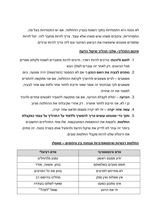 ‫ההחלטה‬ ‫בעניין‬ ‫השטח‬ ‫בתוך‬ ‫התנגדויות‬ ‫היא‬ ‫נכונה‬ ‫לא‬.‫פה‬ ‫בעל‬ ‫התנגדויות‬ ‫יש‬ ‫אם‬,
‫התמרוריות‬,‫עובד‬ ‫שלא‬ ‫משהו‬ ‫שיש‬ ‫משהו‬ ‫עיכובים‬.‫לה‬ ‫צריך‬‫לזה‬ ‫מחובר‬ ‫יות‬.‫להיות‬ ‫יכול‬
‫ערניים‬ ‫להיות‬ ‫צריך‬ ‫לזה‬ ‫וגם‬ ‫המיטבי‬ ‫הביצוע‬ ‫את‬ ‫שיאפשרו‬ ‫מנגונים‬ ‫שחסרים‬.
‫התהליך‬ ‫סיכום‬-‫הדעת‬ ‫שיקול‬ ‫תהליך‬ ‫שלבי‬
1.‫ולזהות‬ ‫לחוש‬-‫ראדר‬ ‫להיות‬ ‫צריכים‬,‫מסרים‬ ‫ולקלוט‬ ‫לשטח‬ ‫מחוברים‬ ‫להיות‬ ‫חייבים‬
‫הכיוונים‬ ‫מכל‬.‫הבא‬ ‫לשלב‬ ‫עוברים‬ ‫זה‬ ‫לאחר‬ ‫רק‬
2.‫לבעיה‬ ‫נותנים‬‫הנכון‬ ‫השם‬ ‫את‬‫המסגור‬ ‫לא‬ ‫אם‬ ‫כי‬)‫הפרנשות‬(‫מוטעה‬ ‫יהיה‬.‫גיוס‬
‫משאבים‬–‫ההחלטה‬ ‫לקראת‬ ‫ולהיערך‬ ‫משאבים‬ ‫לגייס‬,‫להתגייס‬ ‫מתקשה‬ ‫אני‬ ‫אם‬
‫משאבים‬‫לבעיה‬ ‫אחר‬ ‫שם‬ ‫ולתת‬ ‫אחר‬ ‫לחזור‬ ‫חייבת‬ ‫שאני‬ ‫אומר‬ ‫זה‬ ‫מבחינתי‬ ‫לכך‬,
‫אחרת‬ ‫זה‬ ‫את‬ ‫למסגר‬.
3.‫הכרעה‬–‫הכרעה‬ ‫לקבלת‬ ‫יכולת‬,‫לא‬ ‫להסביר‬ ‫מתקשה‬ ‫אני‬ ‫אם‬‫ולהגיד‬ ‫אחרים‬ ‫נשים‬
‫כן‬/‫לא‬,‫אחורה‬ ‫לחזור‬ ‫חייבת‬ ‫אני‬.‫מגיע‬ ‫ההחלטה‬ ‫את‬ ‫שקיבלתי‬ ‫אחרי‬ ‫רק‬:
4.‫יקרה‬ ‫שזה‬ ‫עשה‬–‫יקרה‬ ‫שזה‬ ‫תדאגו‬ ‫מעצמו‬ ‫יקרה‬ ‫לא‬ ‫זה‬,
5.‫כמקבלת‬ ‫עצמי‬ ‫על‬ ‫התהליך‬ ‫על‬ ‫וללמוד‬ ‫להמשיך‬ ‫צריך‬ ‫עושים‬ ‫שאנחנו‬ ‫כדי‬ ‫ותוך‬
‫החלטות‬,‫המתבקשות‬ ‫ההתאמות‬ ‫את‬ ‫ולעשות‬.‫החשוב‬ ‫התהליכים‬ ‫אחד‬ ‫אלו‬‫ים‬
‫נכונה‬ ‫בצורה‬ ‫אותו‬ ‫ולהפעיל‬ ‫הדעת‬ ‫שיקול‬ ‫את‬ ‫לדייק‬ ‫לנו‬ ‫עוזר‬ ‫זה‬ ‫ביותר‬.‫מחזק‬ ‫זה‬
‫טובים‬ ‫החלטות‬ ‫מקבלי‬ ‫להיות‬ ‫שלנו‬ ‫היכולת‬ ‫את‬.
‫טיפוסים‬ ‫בין‬ ‫אבחנה‬ ‫ואינטואטיביות‬ ‫רגשיות‬ ‫החלטות‬–‫מאסלו‬
‫אינטואטיבי‬ ‫אדם‬‫רציונלי‬ ‫אדם‬
‫ראשון‬ ‫ממבט‬ ‫יודע‬‫מלהחליט‬ ‫נמנע‬
‫בשלמותם‬ ‫מצבים‬ ‫תופס‬‫בוחן‬,‫משווה‬,‫מודד‬
‫לפרטים‬ ‫מתייחס‬ ‫לא‬‫הפרטים‬ ‫כל‬ ‫את‬ ‫בוחן‬
‫ספק‬ ‫ואין‬ ‫שאלות‬ ‫אין‬‫רב‬ ‫בהיסוס‬ ‫מחליט‬
‫כמעט‬ ‫מתכנן‬ ‫אינו‬‫בעתידו‬ ‫לשלוט‬ ‫שואף‬
‫הרגע‬ ‫את‬ ‫חי‬‫שואל‬"‫למה‬?"
 