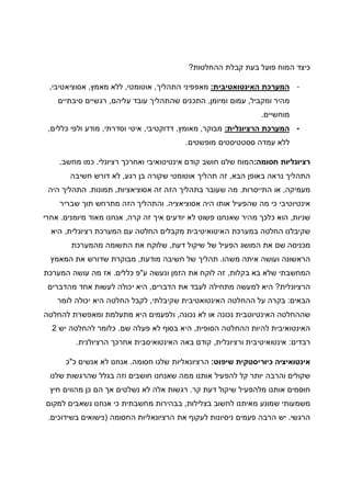 ‫ההחלטות‬ ‫קבלת‬ ‫בעת‬ ‫פועל‬ ‫המוח‬ ‫כיצד‬?
-‫האינטואטיבית‬ ‫המערכת‬:‫התהליך‬ ‫מאפפיני‬,‫אוטומטי‬,‫מאמץ‬ ‫ללא‬,‫אסוציאטיבי‬,
‫ומקביל‬ ‫מהיר‬,‫ומיומן‬ ‫עמום‬,‫עליהם‬ ‫עובד‬ ‫שהתהליך‬ ‫התכנים‬,‫סיבתיים‬ ‫רגשיים‬
‫מוחשיים‬.
-‫הרציונלית‬ ‫המערכת‬:‫מבוקר‬,‫מאומץ‬,‫דדוקטיבי‬,‫וסדרתי‬ ‫איטי‬,‫כללים‬ ‫ולפי‬ ‫מודע‬,
‫מופשטים‬ ‫ססטטיסטים‬ ‫עמדה‬ ‫ללא‬.
‫חסומה‬ ‫רציונליות‬:‫חושב‬ ‫שלנו‬ ‫המוח‬‫רציונלי‬ ‫ואחרכך‬ ‫אינטיטואיבי‬ ‫קודם‬.‫מחשב‬ ‫כמו‬.
‫הבא‬ ‫באופן‬ ‫נראה‬ ‫התהליך‬,‫רגע‬ ‫בן‬ ‫שקורה‬ ‫אוטומטי‬ ‫תהליך‬ ‫זה‬,‫חשיבה‬ ‫דורש‬ ‫לא‬
‫מעמיקה‬,‫התייסרות‬ ‫או‬.‫אסוציאציות‬ ‫זה‬ ‫הזה‬ ‫בתהליך‬ ‫שעובר‬ ‫מה‬,‫תמונות‬.‫היה‬ ‫התהליך‬
‫אסוציאציה‬ ‫היה‬ ‫אותו‬ ‫שהפעיל‬ ‫מה‬ ‫כי‬ ‫אינטיוטיבי‬.‫שברי‬ ‫תוך‬ ‫מתרחש‬ ‫הזה‬ ‫והתהליך‬‫ר‬
‫שניות‬,‫קרה‬ ‫זה‬ ‫איך‬ ‫יודעים‬ ‫לא‬ ‫פשוט‬ ‫שאנחנו‬ ‫מהיר‬ ‫כלכך‬ ‫הוא‬,‫מיומנים‬ ‫מאוד‬ ‫אנחנו‬.‫אחרי‬
‫רציונלית‬ ‫המערכת‬ ‫עם‬ ‫החלטה‬ ‫מקבלים‬ ‫האיטואיטיבית‬ ‫במערכת‬ ‫החלטה‬ ‫שקיבלנו‬,‫היא‬
‫דעת‬ ‫שיקול‬ ‫של‬ ‫הפעיל‬ ‫המושג‬ ‫את‬ ‫שם‬ ‫מכניסה‬,‫מהמערכת‬ ‫התשומה‬ ‫את‬ ‫שלוקח‬
‫משהו‬ ‫איתה‬ ‫ועושה‬ ‫הראשונה‬.‫חשיבה‬ ‫של‬ ‫תהליך‬‫מודעת‬,‫המאמץ‬ ‫את‬ ‫שדורש‬ ‫מבוקרת‬
‫בקלות‬ ‫בא‬ ‫שלא‬ ‫המחשבתי‬,‫ע‬ ‫ונעשה‬ ‫הזמן‬ ‫את‬ ‫לוקח‬ ‫זה‬"‫כללים‬ ‫פ‬.‫המערכת‬ ‫עושה‬ ‫מה‬ ‫אז‬
‫הרציונלית‬?‫הדברים‬ ‫את‬ ‫לעבד‬ ‫מתחילה‬ ‫למעשה‬ ‫היא‬,‫מהדברים‬ ‫אחד‬ ‫לעשות‬ ‫יכולה‬ ‫היא‬
‫הבאים‬:‫שקיבלתי‬ ‫האינטואטיבית‬ ‫ההחלטה‬ ‫על‬ ‫בקרה‬,‫לומר‬ ‫יכולה‬ ‫היא‬ ‫החלטה‬ ‫לקבל‬
‫האינ‬ ‫שההחלטה‬‫נכונה‬ ‫לא‬ ‫או‬ ‫נכונה‬ ‫טיוטבית‬,‫להחלטה‬ ‫ומאפשרת‬ ‫מתעלמת‬ ‫היא‬ ‫ולפעמים‬
‫הסופית‬ ‫ההחלטה‬ ‫להיות‬ ‫האינטואיבית‬,‫שם‬ ‫פעלה‬ ‫לא‬ ‫בסוף‬ ‫היא‬.‫יש‬ ‫להחלטה‬ ‫כלומר‬2
‫רבדים‬:‫ורציונלית‬ ‫אינטואיטיבית‬,‫הרציולנית‬ ‫אחרכך‬ ‫האינטואיסבית‬ ‫באה‬ ‫קודם‬.
‫שיפוט‬ ‫כיוריסטקית‬ ‫אינטואיציה‬:‫הרציונאליות‬‫שלנו‬‫חסומה‬.‫אנחנו‬‫לא‬‫אנשים‬‫כ‬"‫כ‬
‫שקולים‬‫והרבה‬‫יותר‬‫קל‬‫להפעיל‬‫אותנו‬‫ממה‬‫שאנחנו‬‫חושבים‬‫וזה‬‫בגלל‬‫שהרגשות‬‫שלנו‬
‫חוסמים‬‫אותנו‬‫מלהפעיל‬‫שיקול‬‫דעת‬‫קר‬.‫רגשות‬‫אלה‬‫לא‬‫נשלטים‬‫אך‬‫הם‬‫כן‬‫מהווים‬‫חיץ‬
‫משמעותי‬‫שמונע‬‫מאיתנו‬‫לחשוב‬‫בצלילות‬,‫בבהירות‬‫מחשבתית‬‫כי‬‫אנחנו‬‫נשאבים‬‫למקום‬
‫הרגשי‬.‫יש‬‫הרבה‬‫פעמים‬‫ניסיונות‬‫לעקוף‬‫את‬‫הרציונאליות‬‫החסומה‬)‫נישואים‬‫בשידוכים‬.
 