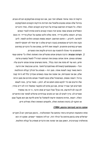 ‫טוב‬ ‫יותר‬ ‫מושלם‬ ‫שיותר‬ ‫כמה‬ ‫זה‬ ‫וירקות‬,‫ומצ‬ ‫קטנים‬ ‫הם‬ ‫אם‬'‫טובים‬ ‫לא‬ ‫הם‬ ‫וקמקים‬.
‫והמצ‬ ‫הקטנים‬ ‫והירקות‬ ‫הפירות‬ ‫את‬ ‫מלאכול‬ ‫נמנעים‬ ‫אנחנו‬ ‫שלנו‬ ‫בהרגל‬'‫וקמקים‬
‫האלה‬.‫האלה‬ ‫הקטנים‬ ‫הטריקים‬ ‫על‬ ‫עובדת‬ ‫הפרסום‬ ‫תעשיית‬ ‫כל‬.‫הדברים‬ ‫אחד‬
‫קטנ‬ ‫כשהיו‬ ‫זכרו‬ ‫שהם‬ ‫שמה‬ ‫אנשים‬ ‫המפליאים‬‫כשהם‬ ‫לגמרי‬ ‫אחרת‬ ‫נראים‬ ‫ים‬
‫בוגרים‬.‫דוגמא‬-‫פריידי‬ ‫בלאק‬,‫פריידי‬ ‫הבלק‬ ‫על‬ ‫שמענו‬ ‫הלכנו‬ ‫שלא‬ ‫איפה‬.‫נכנס‬ ‫זה‬
‫לתודעה‬.‫לזיכרון‬.–‫הפרסום‬ ‫תחום‬.‫לסופר‬ ‫הולכים‬ ‫כשנחנו‬ ‫נוספת‬ ‫דוגמא‬,‫לרוב‬
‫לראות‬ ‫יתכופף‬ ‫לא‬ ‫אחד‬ ‫אף‬ ‫כי‬ ‫שלנו‬ ‫העניים‬ ‫בגובה‬ ‫שנמצאים‬ ‫הדברים‬ ‫את‬ ‫נקנה‬
‫תחתונים‬ ‫במדפים‬ ‫מוצרים‬.‫לילדים‬ ‫זאת‬ ‫לעומת‬,‫במדפים‬ ‫הדברים‬ ‫כל‬ ‫את‬ ‫שמים‬
‫המוצרים‬ ‫את‬ ‫ולקנות‬ ‫ההורים‬ ‫עם‬ ‫להתווכח‬ ‫שיכלו‬ ‫כדי‬ ‫התחתונים‬.
2.‫טבעית‬ ‫הערכה‬:‫ע‬ ‫האלה‬ ‫האותות‬ ‫את‬ ‫מפעילים‬ ‫אנחנו‬ ‫פעמים‬ ‫הרבה‬"‫עצמי‬ ‫שיפוט‬ ‫י‬
‫עושים‬ ‫שאנחנו‬.‫המהיר‬ ‫השיפוט‬ ‫את‬ ‫עושים‬ ‫אנחנו‬ ‫איפה‬?‫מרצה‬ ‫כמשגיע‬ ‫למשל‬
‫חדש‬,‫את‬ ‫פתח‬ ‫לא‬ ‫עוד‬ ‫הוא‬‫בכלל‬ ‫הפה‬,‫עליו‬ ‫יודעים‬ ‫אנחנו‬ ‫שניות‬ ‫משישים‬ ‫פחות‬
‫הכל‬–‫משעמם‬/‫מעניין‬/‫שווה‬/‫שווה‬ ‫לא‬/‫מברבר‬/‫חופר‬.‫הדעה‬ ‫את‬ ‫שגיבשתי‬ ‫מרגע‬
‫אותה‬ ‫לשנות‬ ‫קשה‬ ‫מאוד‬ ‫הזאת‬.‫רוח‬ ‫מצב‬–‫ההחלטות‬ ‫קבלת‬ ‫תהליך‬ ‫על‬ ‫משפיע‬
‫שלנו‬,‫מצוברחת‬ ‫אני‬ ‫אם‬,‫קונה‬ ‫הייתי‬ ‫לא‬ ‫כלל‬ ‫שבדרך‬ ‫בשופינג‬ ‫עצמי‬ ‫את‬ ‫אפצה‬ ‫אני‬
‫ברגיל‬.‫ד‬‫נוספת‬ ‫וגמה‬,‫הרוח‬ ‫מצב‬ ‫את‬ ‫מזהים‬ ‫ואנחנו‬ ‫למשרד‬ ‫נכנס‬ ‫שלנו‬ ‫כשהמנהל‬
‫לא‬ ‫או‬ ‫חופש‬ ‫ממנו‬ ‫לבקש‬ ‫כדי‬ ‫אם‬ ‫ויודעים‬ ‫שלו‬.‫דמיון‬–‫טריקי‬ ‫מאוד‬,‫לעצמו‬ ‫בונה‬
‫שניות‬ ‫שבריר‬ ‫תוך‬ ‫תסריטים‬,‫נהדר‬ ‫דייט‬ ‫לנו‬ ‫היה‬ ‫ואתמול‬ ‫התקשר‬ ‫לא‬ ‫אדם‬ ‫הבן‬ ‫אם‬,
‫להודעות‬ ‫לנו‬ ‫ענה‬ ‫לא‬,‫נבין‬ ‫מה‬?‫הדבר‬ ‫אותו‬ ‫הגברים‬ ‫שכל‬,‫כ‬‫שתמיד‬ ‫מה‬ ‫זה‬ ‫י‬
‫לנו‬ ‫אומרים‬.‫התיאורים‬ ‫את‬ ‫לסתור‬ ‫שיכולים‬ ‫עובדתיים‬ ‫נתונים‬ ‫יש‬ ‫אם‬ ‫לב‬ ‫לשים‬ ‫צריך‬
‫האלה‬.‫דוגמה‬,‫שבץ‬ ‫מקבל‬ ‫הוא‬ ‫אם‬ ‫ולדעת‬ ‫אדם‬ ‫על‬ ‫להסתכל‬ ‫יודעות‬ ‫מיומנות‬ ‫אחיות‬
‫האלה‬ ‫האותות‬ ‫בזכות‬ ‫לב‬ ‫התקף‬ ‫או‬,‫חיים‬ ‫מצילים‬ ‫האלה‬ ‫האותות‬ ‫ולפעמים‬.
‫ההיצג‬ ‫אפקט‬)‫וכהנמן‬ ‫טברסקי‬,1984(
‫הפסיכולוגיה‬ ‫של‬ ‫בתחום‬ ‫ביותר‬ ‫הנחקרות‬ ‫התופעות‬ ‫אחת‬,‫הם‬ ‫וטברסקי‬ ‫כהנמן‬2‫חוקרים‬
‫הזה‬ ‫הגילוי‬ ‫על‬ ‫פרסים‬ ‫בהמון‬ ‫שזכו‬ ‫ישראלים‬,‫יישומים‬ ‫אינספור‬ ‫לזה‬ ‫יש‬.‫הוא‬ ‫זה‬ ‫אפקט‬
‫קוגניטיבית‬ ‫מניפולציה‬,‫החלטות‬ ‫קבלת‬ ‫על‬ ‫משפיע‬ ‫הדברים‬ ‫את‬ ‫מציגה‬ ‫אני‬ ‫שבו‬ ‫האופן‬.
 