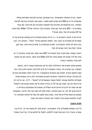 ‫דוגמה‬:‫האסיאתית‬ ‫המחלה‬ ‫בעיית‬.‫נ‬‫מחלה‬ ‫התפרצות‬ ‫לקראת‬ ‫נערכים‬ ‫שבארצך‬ ‫ניח‬
‫ש‬ ‫נדירה‬ ‫אסיאתית‬-600‫ממנה‬ ‫למות‬ ‫צפוים‬ ‫איש‬.‫לקראת‬ ‫הערכות‬ ‫תוכניות‬ ‫שתי‬ ‫הוצעו‬
‫המחלה‬.‫מדוייקים‬ ‫הם‬ ‫התוכניות‬ ‫תוצאות‬ ‫של‬ ‫המדעיים‬ ‫שהאומדנים‬ ‫נניח‬.‫נבחר‬ ‫אם‬
‫א‬ ‫בתוכנית‬'–200‫ינצל‬ ‫איש‬.‫ב‬ ‫בתוכנית‬ ‫נבחר‬ ‫אם‬2-‫של‬ ‫סיכוי‬ ‫יש‬1/3‫ש‬600‫וסי‬ ‫ינצלו‬‫כוי‬
‫של‬2/3‫ינצל‬ ‫לא‬ ‫שאיש‬.‫תבחר‬ ‫במה‬?
‫א‬ ‫בתוכנית‬ ‫לבחור‬ ‫נטייה‬ ‫לנו‬ ‫יש‬'–‫זה‬ ‫את‬ ‫קוראים‬ ‫שנאחנו‬ ‫ברגע‬ ‫שעולים‬ ‫אותות‬ ‫לנו‬ ‫יש‬ ‫כי‬
‫א‬ ‫שתוכנית‬ ‫לנו‬ ‫ואומרים‬'‫יותר‬ ‫טובה‬.‫במילה‬ ‫השימוש‬ ‫למשל‬"‫ינצלו‬"–‫יחיו‬ ‫אנשים‬.‫הקיו‬
‫א‬ ‫בתוכנית‬ ‫לבחור‬ ‫לנו‬ ‫גורם‬ ‫הזה‬'.‫ב‬ ‫שבתוכנית‬ ‫למרות‬'‫סיכוי‬ ‫שיש‬ ‫אומרים‬,‫קטן‬ ‫אבל‬
‫ינצל‬ ‫לא‬ ‫שאיש‬ ‫סיכוי‬ ‫ועוד‬ ‫ינצלו‬ ‫שיותר‬.
‫נוספת‬ ‫דוגמה‬-‫א‬ ‫בתוכנית‬ ‫אבל‬ ‫מקרה‬ ‫אותו‬'400‫ימותו‬ ‫איש‬.‫ב‬ ‫בתוכנית‬ ‫תבחר‬ ‫אם‬'‫יש‬
‫של‬ ‫סיכוי‬1/3‫של‬ ‫וסיכוי‬ ‫ימומת‬ ‫לא‬ ‫שאיש‬2/3‫ש‬600‫איש‬‫ימותו‬.‫המוות‬ ‫על‬ ‫הוא‬ ‫הדגש‬.
‫השניה‬ ‫באופציה‬ ‫נבחר‬ ‫ולכן‬.
‫זהים‬ ‫נשארו‬ ‫שהנתונים‬ ‫אף‬ ‫על‬ ‫שלנו‬ ‫ההחחלטה‬ ‫את‬ ‫משנים‬ ‫אנחנו‬ ‫פתאום‬.‫הניסוח‬
‫השתנה‬,‫לנו‬ ‫שהציגו‬ ‫איך‬.‫יותר‬ ‫הרבה‬ ‫ולכן‬ ‫האימה‬ ‫לתרחישי‬ ‫לרוץ‬ ‫היא‬ ‫האנושית‬ ‫הנטיה‬
‫אחרת‬ ‫לחשוב‬ ‫קשה‬,‫והיסטואציה‬ ‫הנתונים‬ ‫עם‬ ‫לשחק‬.‫שמ‬ ‫האלה‬ ‫הקיוז‬ ‫כל‬‫עוזרים‬ ‫ופיעים‬
‫ההחלטות‬ ‫קבלת‬ ‫בתהליך‬ ‫לנו‬,‫משפיעים‬ ‫הקטנים‬ ‫הסימנים‬.‫אנחנו‬ ‫פעמים‬ ‫הרבה‬ ‫ולכן‬
‫שגויות‬ ‫החלטות‬ ‫מקבלים‬.‫לנו‬ ‫כשאומרים‬ ‫בסופר‬ ‫למשל‬"‫מבצע‬"–2+1,‫רק‬ ‫צריכה‬ ‫אני‬
‫עוד‬ ‫עם‬ ‫יעשה‬ ‫אני‬ ‫מה‬ ‫אחד‬ ‫פריט‬2?‫ה‬ ‫את‬ ‫שמים‬ ‫אנחנו‬ ‫מה‬ ‫על‬ ‫שלנו‬ ‫בחירה‬ ‫זה‬"‫ספוט‬"
‫החי‬ ‫הדברים‬ ‫על‬ ‫שמה‬ ‫אני‬ ‫אם‬‫השליליים‬ ‫או‬ ‫וביים‬.‫כי‬ ‫בהגרלה‬ ‫משתתפים‬ ‫לא‬ ‫אנשים‬
‫יזכו‬ ‫לא‬ ‫שהם‬ ‫יודעים‬.‫תפיסה‬ ‫עיוות‬ ‫זה‬,‫החיובי‬ ‫הצד‬ ‫את‬ ‫רואה‬ ‫לא‬ ‫שלנו‬ ‫המוח‬,‫וכשאנחנו‬
‫פחד‬ ‫של‬ ‫שליליים‬ ‫ברגשות‬ ‫מוצפים‬,‫מסוימת‬ ‫תפיסה‬ ‫על‬ ‫נעול‬ ‫של‬ ‫למצב‬ ‫נכנס‬ ‫המוח‬.‫כדי‬
‫המוח‬ ‫של‬ ‫הזאת‬ ‫הנעילה‬ ‫את‬ ‫לשחרר‬ ‫צריך‬ ‫נכונות‬ ‫החלטות‬ ‫לקבל‬.
‫תור‬‫ההערך‬ ‫ת‬
‫עליו‬ ‫מסתכלים‬ ‫שאנחנו‬ ‫דבר‬ ‫כל‬,‫בו‬ ‫חושקים‬,‫אותו‬ ‫רוצים‬,‫זה‬ ‫מה‬ ‫משנה‬ ‫לא‬,‫ערך‬ ‫לו‬ ‫יש‬
‫עבורנו‬,‫לחלוטין‬ ‫סובייקטיבי‬ ‫הוא‬ ‫הזה‬ ‫והערך‬.‫נוט‬ ‫טלפון‬ ‫על‬ ‫למשל‬5,‫מסחרי‬ ‫ערך‬ ‫לו‬ ‫יש‬
 