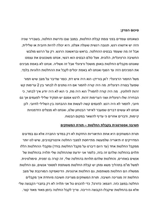 ‫הפרק‬ ‫סיכום‬:
‫החלטות‬ ‫קבלת‬ ‫צומת‬ ‫בפני‬ ‫עומדים‬ ‫כשאנחנו‬,‫החלטה‬ ‫נדרשת‬ ‫שבו‬ ‫במצב‬,‫שניה‬ ‫בשבריר‬
‫רגש‬ ‫איזשהו‬ ‫יש‬ ‫הזה‬,‫אצלנו‬ ‫שעולה‬ ‫רגשית‬ ‫תגובה‬,‫שלילית‬ ‫או‬ ‫חיובית‬ ‫להיות‬ ‫יכולה‬ ‫היא‬,
‫ההחלטה‬ ‫בבסיס‬ ‫שעומד‬ ‫מה‬ ‫זה‬ ‫אבל‬.‫הרגש‬ ‫ובראשונה‬ ‫בראש‬.‫מולבש‬ ‫הרגש‬ ‫על‬ ‫רק‬
‫הרציונלית‬ ‫החשיבה‬,‫הלוגית‬.‫רגשי‬ ‫הוא‬ ‫הבסיס‬ ‫כולם‬ ‫אצל‬,‫עצמנו‬ ‫את‬ ‫משכנעים‬ ‫אנחנו‬
‫אשליה‬ ‫זה‬ ‫אבל‬ ‫ורציונלי‬ ‫מושכל‬ ‫באופן‬ ‫החלטות‬ ‫מקבלים‬ ‫שאנחנו‬.‫מבינים‬ ‫באמת‬ ‫לא‬ ‫אנחנו‬
‫באמת‬ ‫לא‬ ‫ואנחנו‬ ‫הסוף‬ ‫עד‬ ‫הזה‬ ‫המכינזם‬ ‫את‬‫בלבד‬ ‫הלוגיות‬ ‫ההחלטות‬ ‫את‬ ‫לקבל‬ ‫יכולים‬.
‫הרציונלי‬ ‫החמור‬ ‫משל‬:‫ז‬'‫בורידן‬ ‫אן‬-‫דת‬ ‫איש‬ ‫היה‬ ‫הוא‬,‫חמור‬ ‫שיש‬ ‫מצב‬ ‫על‬ ‫שדיבר‬ ‫כומר‬
‫רציונלית‬ ‫בצורה‬ ‫שפועל‬.‫בין‬ ‫לבחור‬ ‫לו‬ ‫נותנים‬ ‫היו‬ ‫אם‬ ‫לחמור‬ ‫קורה‬ ‫היה‬ ‫מה‬2‫קש‬ ‫ערימות‬
‫לחלוטין‬ ‫זהות‬.‫לחמור‬ ‫קורה‬ ‫היה‬ ‫מה‬?‫מת‬ ‫היה‬ ‫הוא‬,‫יוד‬ ‫היה‬ ‫לא‬ ‫הוא‬ ‫כי‬‫לבחור‬ ‫איך‬ ‫ע‬,‫כי‬
‫זהות‬ ‫הערימות‬ ‫ושני‬ ‫רציונלית‬ ‫שלו‬ ‫הבחירה‬.‫גם‬ ‫אך‬ ‫לפעמים‬ ‫שלילי‬ ‫תפקיד‬ ‫יש‬ ‫אמנם‬ ‫לרגש‬
‫חיובי‬,‫רגש‬ ‫היה‬ ‫לא‬ ‫לחמור‬.‫לחיובי‬ ‫השלילי‬ ‫בין‬ ‫ההבחנה‬ ‫את‬ ‫לעשות‬ ‫קשה‬ ‫לפעמים‬.‫לכן‬
‫שלנו‬ ‫הבטחון‬ ‫לאיזור‬ ‫שמעבר‬ ‫דברים‬ ‫עושים‬ ‫לא‬ ‫אנחנו‬,‫הזדמנויות‬ ‫מנצלים‬ ‫לא‬ ‫ואנחנו‬
‫קיימות‬,‫ודברים‬‫הבטוח‬ ‫במקום‬ ‫להשאר‬ ‫עדיף‬ ‫כי‬ ‫אחרים‬.
‫החלטות‬ ‫בקבלת‬ ‫אסטרטגית‬ ‫חשיבה‬–‫המשחקים‬ ‫תורת‬
‫במדעים‬ ‫גם‬ ‫אלא‬ ‫החברה‬ ‫במדעי‬ ‫רק‬ ‫לא‬ ‫החזקות‬ ‫התיאוריות‬ ‫אחת‬ ‫היא‬ ‫המשחקים‬ ‫תורת‬
‫אינטרקטיבים‬ ‫החלטה‬ ‫למצבי‬ ‫מתייחסת‬ ‫שלמעשה‬ ‫תיאוריה‬ ‫זו‬ ‫המדוייקים‬,‫יותר‬ ‫לנו‬ ‫שיש‬
‫אחד‬ ‫החלטות‬ ‫ממקבל‬)‫ע‬ ‫דיברנו‬ ‫היום‬ ‫עד‬‫בודד‬ ‫החלטות‬ ‫מקבל‬ ‫ל‬(‫הללו‬ ‫ההחלטות‬ ‫ומקבלי‬
‫בזה‬ ‫זה‬ ‫שלהם‬ ‫בהחלטה‬ ‫תלוים‬,‫של‬ ‫בהחלטות‬ ‫תלויה‬ ‫שלי‬ ‫שההחלטה‬ ‫יודעת‬ ‫אני‬ ‫כלומר‬
‫באחרים‬ ‫אנשים‬,‫שלי‬ ‫בהחלטה‬ ‫תלויות‬ ‫שלהם‬ ‫והחלטות‬,‫זמנית‬ ‫בו‬ ‫קורה‬ ‫זה‬,‫סימולטינית‬.
‫מו‬ ‫למשל‬"‫אנשים‬ ‫למספר‬ ‫משותפת‬ ‫החלטות‬ ‫קבלת‬ ‫יש‬ ‫ומתן‬ ‫משא‬ ‫בתהליך‬ ‫מ‬,‫החלטו‬ ‫גם‬‫ת‬
‫משותפות‬ ‫החלטות‬ ‫הם‬ ‫ממשלה‬,‫ארגוניות‬ ‫החלטות‬ ‫גם‬.‫מצב‬ ‫של‬ ‫המורכבת‬ ‫הדינאמיקה‬
‫חשיבה‬ ‫מצריכה‬ ‫זה‬ ‫החלטות‬.‫מקבלים‬ ‫איך‬ ‫מיוחדת‬ ‫חשיבה‬ ‫מצריכה‬ ‫המשחקים‬ ‫תורת‬
‫כזה‬ ‫במצב‬ ‫החלטה‬.‫דוגמא‬:‫כדורגל‬,‫שלי‬ ‫הקבוצה‬ ‫בחברי‬ ‫רק‬ ‫לא‬ ‫תלויה‬ ‫אני‬ ‫גול‬ ‫להכניס‬ ‫כדי‬
‫היריבה‬ ‫הקבוצה‬ ‫שיקבלו‬ ‫בהחלטות‬ ‫גם‬ ‫אלא‬.‫קצר‬ ‫מאוד‬ ‫מאוד‬ ‫בזמן‬ ‫החלטה‬ ‫לקבל‬ ‫צריך‬.
 