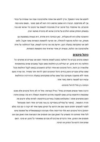 ‫המשקל‬ ‫שיווי‬ ‫את‬ ‫לחפש‬,‫כבודי‬ ‫על‬ ‫שומרת‬ ‫אני‬ ‫שבה‬ ‫אלטרנטיבה‬ ‫אותה‬ ‫את‬ ‫לחפש‬ ‫צריך‬
‫מתרסקת‬ ‫לא‬ ‫אך‬.‫מהסו‬ ‫שמצב‬ ‫היא‬ ‫הבעיה‬‫סטטי‬ ‫מצב‬ ‫לא‬ ‫הוא‬ ‫הזה‬ ‫ג‬.‫כמה‬ ‫שיש‬ ‫משום‬
‫סיבובים‬,‫גבר‬ ‫יצא‬ ‫שהוא‬ ‫כדי‬ ‫סיבוב‬ ‫עוד‬ ‫לעשות‬ ‫מוטיבציה‬ ‫לו‬ ‫יש‬ ‫סיבוב‬ ‫בכל‬ ‫שהפסיד‬ ‫ומי‬.
‫ויציב‬ ‫מוחשי‬ ‫בהכרח‬ ‫לא‬ ‫שהוא‬ ‫מרכיב‬ ‫על‬ ‫הולכים‬ ‫אנחנו‬ ‫הפחדן‬ ‫במשחק‬.
‫מעגלית‬ ‫לא‬ ‫היא‬ ‫שלנו‬ ‫החשיבה‬,‫אחרת‬ ‫היא‬ ‫הבחינה‬ ‫כאן‬,‫עץ‬ ‫באמצעות‬ ‫נעשית‬ ‫היא‬
‫משחק‬,‫א‬‫להתחלה‬ ‫מהסוף‬ ‫הולכת‬ ‫ני‬,‫אקבל‬ ‫שאני‬ ‫הסופיות‬ ‫לתוצאות‬ ‫מגיעה‬ ‫אני‬,‫ולאט‬
‫העץ‬ ‫במעלה‬ ‫מתקדמת‬ ‫אני‬ ‫לאט‬,‫לעשות‬ ‫צריכה‬ ‫אני‬ ‫מה‬ ‫ויודעת‬,‫איזה‬ ‫על‬ ‫ההחלטה‬ ‫אבל‬
‫הולכת‬ ‫אני‬ ‫אלטרנטיבה‬,‫הסופיות‬ ‫התוצאות‬ ‫את‬ ‫שראיתי‬ ‫אחרי‬ ‫רק‬ ‫נעשית‬.
‫סיכונים‬ ‫ניהול‬
‫מרו‬ ‫לצומת‬ ‫בנוגע‬ ‫החלטה‬ ‫כל‬ ‫בכביש‬ ‫נוהגים‬ ‫כשאנו‬‫מאיצים‬ ‫או‬ ‫עוצרים‬ ‫אנו‬ ‫האם‬ ‫מזר‬-‫כל‬
‫סיכון‬ ‫היא‬ ‫כזו‬ ‫החלטה‬.‫בסיטואציות‬ ‫שונים‬ ‫במצבים‬ ‫נקבל‬ ‫שאנו‬ ‫החלטות‬ ‫בין‬ ‫הבדלים‬ ‫יש‬
‫זהות‬ ‫הן‬ ‫שלכאורה‬.‫וככל‬ ‫החלטות‬ ‫לקבל‬ ‫בבואנו‬ ‫החשובים‬ ‫הכלים‬ ‫אחד‬ ‫הוא‬ ‫סיכונים‬ ‫ניהול‬
‫מפחיד‬ ‫יותר‬ ‫להיות‬ ‫הופך‬ ‫הסיכונים‬ ‫ניהול‬ ‫בחיים‬ ‫ניסיון‬ ‫וצוברים‬ ‫עולים‬ ‫שאנו‬.‫פעם‬ ‫שהיה‬ ‫מה‬
‫ההחלטות‬ ‫ההיררכיה‬ ‫במעלה‬ ‫ומתקדמים‬ ‫עולים‬ ‫שאנו‬ ‫ככל‬ ‫מעמיקה‬ ‫מחשבה‬ ‫ללא‬ ‫מותר‬
‫אחר‬ ‫באור‬ ‫נראות‬ ‫למעשה‬ ‫הם‬ ‫עכשיו‬.
‫סיכונים‬ ‫לניהול‬ ‫מזל‬ ‫בין‬ ‫הבחנה‬-
‫במזל‬ ‫מאמינים‬ ‫אנשים‬ ‫מאוד‬ ‫הרבה‬/‫גורל‬/‫קארמה‬-‫מוכנו‬ ‫אלא‬ ‫סיכונים‬ ‫ניהול‬ ‫לא‬ ‫זה‬ ‫מזל‬
‫מזה‬ ‫למעשה‬ ‫שאנו‬ ‫וברגע‬ ‫הזדמנות‬ ‫שפוגשות‬‫איתה‬ ‫עושים‬ ‫מה‬ ‫היא‬ ‫השאלה‬ ‫הזדמנות‬ ‫ים‬-
‫אותה‬ ‫מחמיצים‬ ‫האם‬/‫ממנה‬ ‫מתעלמים‬/‫בהזדמנות‬ ‫בוחרים‬-‫מה‬ ‫יודעים‬ ‫שלא‬ ‫למרות‬
‫התוצאה‬ ‫תהיה‬) .‫מוכרים‬ ‫שני‬ ‫בין‬ ‫באפריקה‬ ‫סנדלים‬ ‫על‬ ‫סיפור‬-‫פוטנציאל‬ ‫רואה‬ ‫אחד‬
‫כולם‬ ‫ככה‬ ‫גם‬ ‫כי‬ ‫יקנה‬ ‫לא‬ ‫אחד‬ ‫שאף‬ ‫הסיכון‬ ‫על‬ ‫הדגש‬ ‫את‬ ‫שם‬ ‫והשני‬ ‫יחפים‬ ‫לאנשים‬ ‫למכור‬
‫יחפים‬(‫שיש‬ ‫אמונות‬ ‫של‬ ‫הקונספטואלית‬ ‫מערכת‬ ‫ותלוי‬ ‫פרדיגמה‬ ‫תלוי‬ ‫הוא‬ ‫סיכונים‬ ‫ניהול‬
‫אנו‬ ‫שבו‬ ‫האופן‬ ‫ואת‬ ‫המציאות‬ ‫את‬ ‫תופסים‬ ‫אנו‬ ‫שבו‬ ‫האופן‬ ‫על‬ ‫משפיע‬ ‫וזה‬ ‫מאיתנו‬ ‫אחד‬ ‫לכל‬
‫הסיכון‬ ‫את‬ ‫תופסים‬.‫סיכוי‬ ‫יש‬ ‫סיכון‬ ‫כל‬ ‫שמאחורי‬ ‫מבינים‬ ‫לא‬ ‫שרבים‬ ‫הדברים‬ ‫אחד‬.‫האם‬
‫או‬ ‫הסיכון‬ ‫על‬ ‫הדגש‬ ‫את‬ ‫שמים‬‫הסיכוי‬.
 