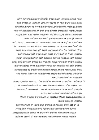 ‫סיטואציה‬ ‫באותה‬ ‫שונות‬.‫היתה‬ ‫ההחלטה‬ ‫אם‬ ‫יודעים‬ ‫לא‬ ‫אנחנו‬ ‫פעמים‬ ‫הרבה‬
‫נכונה‬,‫ההחלטה‬ ‫ברגע‬ ‫ולא‬ ‫בדיעבד‬ ‫רק‬ ‫אותה‬ ‫יודעים‬ ‫אנחנו‬.‫מאוד‬ ‫הבדלים‬ ‫יש‬
‫מקבל‬ ‫בין‬ ‫גדולים‬‫שונים‬ ‫החלטות‬ ‫י‬,‫אישיות‬ ‫של‬ ‫תולדה‬ ‫הם‬ ‫ההבדלים‬,‫של‬ ‫תולדה‬
‫תכונות‬,‫מגדריים‬ ‫הבדלים‬ ‫וגם‬ ‫תרבות‬.‫אחד‬ ‫כל‬ ‫אך‬ ‫מציאות‬ ‫אותה‬ ‫את‬ ‫חווים‬ ‫כולם‬
‫אחרת‬ ‫אותה‬ ‫מפרש‬.‫בקבלת‬ ‫חשוב‬ ‫מאוד‬ ‫משתנה‬ ‫פקטור‬ ‫הוא‬ ‫ההחלטות‬ ‫מקבל‬
‫ההחלטות‬ ‫מקבל‬ ‫את‬ ‫לתכנת‬ ‫איך‬ ‫יודעים‬ ‫לא‬ ‫אנחנו‬ ‫עדיין‬ ‫אך‬ ‫החלטות‬
‫ל‬ ‫האולטימטיבית‬‫נתונה‬ ‫בסיטואיה‬ ‫ביותר‬ ‫הטובה‬ ‫ההחלטה‬ ‫את‬ ‫קבל‬,‫לתת‬ ‫יכולים‬ ‫כן‬
‫אותו‬ ‫ולהכשיר‬ ‫כלים‬ ‫לו‬,‫על‬ ‫שמשפיעים‬ ‫משתנים‬ ‫מאוד‬ ‫הרבה‬ ‫יש‬ ‫האמת‬ ‫ברגע‬ ‫אך‬
‫מראש‬ ‫ידענו‬ ‫שלא‬ ‫שלו‬ ‫ההחלטות‬ ‫קבלת‬.‫קבלת‬ ‫בעת‬ ‫משפיע‬ ‫מאוד‬ ‫לחץ‬ ‫למשל‬
‫החלטות‬.‫ההחלטות‬ ‫את‬ ‫לקבל‬ ‫פעמים‬ ‫הרבה‬ ‫ללמוד‬ ‫צריכים‬ ‫החלטות‬ ‫מקבלי‬
‫להם‬ ‫שטובות‬.‫החלטות‬ ‫לקבל‬ ‫שחשובות‬ ‫מסוימות‬ ‫תכונות‬ ‫יש‬:‫נחישות‬,‫דבקות‬
‫במטרה‬,‫אנחנו‬ ‫שאם‬ ‫למאפיינים‬ ‫קשורים‬ ‫והם‬ ‫ולהמשיך‬ ‫טעויות‬ ‫אחרי‬ ‫לקום‬ ‫היכולת‬
‫ההחלטות‬ ‫קבלת‬ ‫תהליך‬ ‫את‬ ‫דרמטית‬ ‫לשפר‬ ‫יכול‬ ‫זה‬ ‫אנשים‬ ‫אצל‬ ‫אותם‬ ‫מחזקים‬:
‫עצמי‬ ‫בטחון‬,‫בעצמך‬ ‫ואמונה‬.‫משפיעה‬ ‫עצמם‬ ‫על‬ ‫לאנשים‬ ‫שיש‬ ‫האמונות‬ ‫מערכת‬
‫שיקבלו‬ ‫ההחלטות‬ ‫קבלת‬ ‫תהליכי‬ ‫על‬.‫צריך‬ ‫הקיימת‬ ‫הפרדיגמה‬ ‫את‬ ‫לשנות‬ ‫כדי‬
‫בראש‬ ‫החשיבה‬ ‫תהליכי‬ ‫את‬ ‫לשנות‬.
3.‫ההחלטה‬:‫ומישור‬ ‫מישור‬ ‫בכל‬ ‫שלנו‬ ‫החיים‬ ‫של‬ ‫היסוד‬ ‫אבני‬ ‫הם‬ ‫החלטות‬,‫בונות‬ ‫הן‬
‫שלנו‬ ‫התוצאות‬ ‫את‬.‫בעבר‬ ‫טובות‬ ‫לא‬ ‫החלטות‬ ‫קיבל‬ ‫מהתוצאות‬ ‫מרוצה‬ ‫שלא‬ ‫מי‬,
‫עצמו‬ ‫את‬ ‫לשאול‬ ‫צריך‬ ‫ולכן‬‫בסדר‬ ‫לא‬ ‫עשה‬ ‫הוא‬ ‫מה‬.‫במצב‬ ‫להיות‬ ‫נוח‬ ‫לאנשים‬
‫שינויים‬ ‫מול‬ ‫לעמוד‬ ‫אוהבים‬ ‫לא‬ ‫הם‬ ‫שלהם‬ ‫הקיים‬.
4.‫החלטות‬ ‫מקבלת‬ ‫הימנעות‬ ‫טכניקות‬:‫מקבלת‬ ‫שנמנעים‬ ‫אנשים‬ ‫הרבה‬ ‫יש‬
‫החלטות‬.‫עושים‬ ‫אנחנו‬ ‫מה‬?
a.‫זמן‬ ‫יש‬-‫הכל‬ ‫את‬ ‫דוחים‬,‫מקום‬ ‫לשום‬ ‫ממהרים‬ ‫לא‬.‫ההחלטות‬ ‫מקבל‬ ‫רק‬
‫אם‬ ‫לומר‬ ‫יכול‬ ‫אחריות‬ ‫שלוקח‬‫בסדר‬ ‫לא‬ ‫או‬ ‫בסדר‬ ‫היא‬ ‫שלוקח‬ ‫ההפסקה‬.
‫לעשות‬ ‫מה‬ ‫יודעים‬ ‫ולא‬ ‫מחליטים‬ ‫שלא‬ ‫מתחילה‬ ‫הבעיה‬.‫מקבלת‬ ‫ההימנעות‬
‫מהחלטה‬ ‫להימנע‬ ‫לנו‬ ‫שגורמות‬ ‫שונות‬ ‫לטכניקות‬ ‫אותנו‬ ‫מביאות‬ ‫החלטות‬.
 