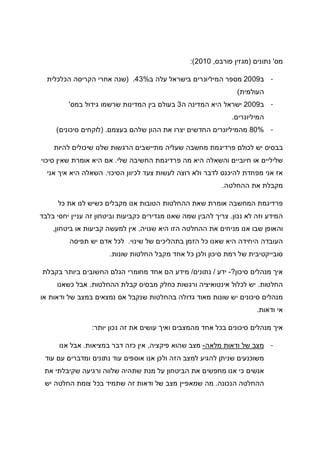 ‫מס‬'‫נתונים‬)‫פורבס‬ ‫מגזין‬,2010:(
-‫ב‬2009‫ב‬ ‫עלה‬ ‫בישראל‬ ‫המיליונרים‬ ‫מספר‬43%) .‫הכלכלית‬ ‫הקריסה‬ ‫אחרי‬ ‫שנה‬
‫העולמית‬(
-‫ב‬2009‫ה‬ ‫המדינה‬ ‫היא‬ ‫ישראל‬3‫במס‬ ‫גידול‬ ‫שרשמו‬ ‫המדינות‬ ‫בין‬ ‫בעולם‬'
‫המיליונרים‬.
-80%‫בעצמם‬ ‫שלהם‬ ‫ההון‬ ‫את‬ ‫יצרו‬ ‫החדשים‬ ‫מהמיליונרים‬) .‫סיכונים‬ ‫לוקחים‬(
‫בב‬‫להיות‬ ‫שיכולים‬ ‫שלנו‬ ‫הרגשות‬ ‫מתיישבים‬ ‫שעליה‬ ‫מחשבה‬ ‫פרדיגמת‬ ‫לכולם‬ ‫יש‬ ‫סיס‬
‫שלי‬ ‫החשיבה‬ ‫פרדיגמת‬ ‫מה‬ ‫היא‬ ‫והשאלה‬ ‫חיוביים‬ ‫או‬ ‫שליליים‬.‫סיכוי‬ ‫שאין‬ ‫אומרת‬ ‫היא‬ ‫אם‬
‫הסיכוי‬ ‫לכיוון‬ ‫צעד‬ ‫לעשות‬ ‫רוצה‬ ‫ולא‬ ‫לדבר‬ ‫להיכנס‬ ‫מפחדת‬ ‫אני‬ ‫אז‬.‫אני‬ ‫איך‬ ‫היא‬ ‫השאלה‬
‫ההחלטה‬ ‫את‬ ‫מקבלת‬.
‫או‬ ‫המחשבה‬ ‫פרדיגמת‬‫כל‬ ‫את‬ ‫לנו‬ ‫כשיש‬ ‫מקבלים‬ ‫אנו‬ ‫הטובות‬ ‫ההחלטות‬ ‫שאת‬ ‫מרת‬
‫נכון‬ ‫לא‬ ‫וזה‬ ‫המידע‬.‫בלבד‬ ‫יחסי‬ ‫עניין‬ ‫זה‬ ‫וביטחון‬ ‫כקביעות‬ ‫מגדירים‬ ‫שאנו‬ ‫שמה‬ ‫להבין‬ ‫צריך‬
‫שגויה‬ ‫היא‬ ‫הזו‬ ‫ההחלטה‬ ‫את‬ ‫מניחים‬ ‫אנו‬ ‫שבו‬ ‫והאופן‬.‫ביטחון‬ ‫או‬ ‫קביעות‬ ‫למעשה‬ ‫אין‬,
‫שינוי‬ ‫של‬ ‫בתהליכים‬ ‫הזמן‬ ‫כל‬ ‫שאנו‬ ‫היא‬ ‫היחידה‬ ‫העובדה‬.‫תפיסה‬ ‫יש‬ ‫אדם‬ ‫לכל‬
‫שונות‬ ‫החלטות‬ ‫מקבל‬ ‫אחד‬ ‫כל‬ ‫ולכן‬ ‫סיכון‬ ‫רמת‬ ‫של‬ ‫סובייקטיבית‬.
‫סיכון‬ ‫מנהלים‬ ‫איך‬?-‫ידע‬/‫נתונים‬/‫בקבלת‬ ‫ביותר‬ ‫החשובים‬ ‫הגלם‬ ‫מחומרי‬ ‫אחד‬ ‫הם‬ ‫מידע‬
‫החלטות‬.‫ההחלטות‬ ‫קבלת‬ ‫מבסיס‬ ‫כחלק‬ ‫ורגשות‬ ‫אינטואיציה‬ ‫לכלול‬ ‫יש‬.‫כשאנו‬ ‫אבל‬
‫גדולה‬ ‫מאוד‬ ‫שונות‬ ‫יש‬ ‫סיכונים‬ ‫מנהלים‬‫או‬ ‫ודאות‬ ‫של‬ ‫במצב‬ ‫נמצאים‬ ‫אם‬ ‫שנקבל‬ ‫בהחלטות‬
‫ודאות‬ ‫אי‬.
‫יותר‬ ‫נכון‬ ‫זה‬ ‫את‬ ‫עושים‬ ‫ואיך‬ ‫מהמצבים‬ ‫אחד‬ ‫בכל‬ ‫סיכונים‬ ‫מנהלים‬ ‫איך‬:
-‫מלאה‬ ‫ודאות‬ ‫של‬ ‫מצב‬-‫פיקציה‬ ‫שהוא‬ ‫מצב‬,‫במציאות‬ ‫דבר‬ ‫כזה‬ ‫אין‬.‫אנו‬ ‫אבל‬
‫עוד‬ ‫עם‬ ‫ומדברים‬ ‫נתונים‬ ‫עוד‬ ‫אוספים‬ ‫אנו‬ ‫ולכן‬ ‫הזה‬ ‫למצב‬ ‫להגיע‬ ‫שניתן‬ ‫משוכנעים‬
‫אנשי‬‫את‬ ‫שקיבלתי‬ ‫ורגיעה‬ ‫שלווה‬ ‫שתהיה‬ ‫מנת‬ ‫על‬ ‫הביטחון‬ ‫את‬ ‫מחפשים‬ ‫אנו‬ ‫כי‬ ‫ם‬
‫הנכונה‬ ‫ההחלטה‬.‫יש‬ ‫החלטה‬ ‫צומת‬ ‫בכל‬ ‫שתמיד‬ ‫זה‬ ‫ודאות‬ ‫של‬ ‫מצב‬ ‫שמאפיין‬ ‫מה‬
 