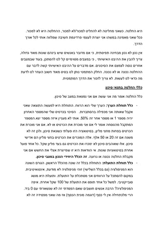 ‫החלטה‬ ‫היא‬.‫למכור‬ ‫להחליט‬ ‫לא‬ ‫מחליטה‬ ‫כשאני‬/‫למכור‬ ‫לא‬,‫למכור‬ ‫לא‬ ‫היא‬ ‫ההחלטה‬.
‫או‬ ‫שמלווה‬ ‫חשיבה‬ ‫פרדיגמת‬ ‫לעצמי‬ ‫יוצרת‬ ‫אני‬ ‫במשהו‬ ‫מאמינה‬ ‫שאני‬ ‫ככל‬‫אורך‬ ‫לכל‬ ‫תי‬
‫הדרך‬.
‫תפיסתית‬ ‫מבחינה‬ ‫נכון‬ ‫לא‬ ‫נכון‬ ‫אין‬,‫גדולה‬ ‫מאוד‬ ‫שונות‬ ‫בינהם‬ ‫שיש‬ ‫באנשים‬ ‫מדובר‬ ‫אם‬ ‫כי‬,
‫האישיותי‬ ‫ההיבט‬ ‫את‬ ‫להבין‬ ‫צריך‬,‫להסתכן‬ ‫לנו‬ ‫קל‬ ‫מסוימיים‬ ‫במצבים‬ ‫כי‬,‫שבמצבים‬ ‫בעוד‬
‫הסיכונים‬ ‫את‬ ‫לצמצם‬ ‫ננסה‬ ‫אחרים‬.‫עם‬ ‫לדבר‬ ‫קשה‬ ‫האישיותי‬ ‫ההיבט‬ ‫על‬ ‫מדברים‬ ‫אם‬
‫נכו‬ ‫ההחלטה‬‫נכונה‬ ‫לא‬ ‫או‬ ‫נה‬.‫לדעת‬ ‫לנו‬ ‫העוזר‬ ‫חשוב‬ ‫מאוד‬ ‫בסיס‬ ‫לנו‬ ‫נותן‬ ‫המתמטי‬ ‫החלק‬
‫לעשות‬ ‫לנו‬ ‫כדאי‬ ‫מה‬.‫המתמטית‬ ‫הדרך‬ ‫את‬ ‫לזכור‬ ‫צריך‬ ‫לא‬.
‫סיכון‬ ‫בתנאי‬ ‫החלטה‬ ‫כללי‬
‫סיכון‬ ‫של‬ ‫במצב‬ ‫נמצאת‬ ‫אני‬ ‫אם‬ ‫עושה‬ ‫אני‬ ‫מה‬ ‫אומר‬ ‫החלטה‬ ‫כלל‬.
-‫הערך‬ ‫תוחלת‬ ‫כלל‬:‫הרווח‬ ‫הוא‬ ‫שלי‬ ‫הערך‬.‫התוצאה‬ ‫למעשה‬ ‫היא‬ ‫התוחלת‬‫שאני‬
‫בהסתברות‬ ‫מכפילה‬ ‫אני‬ ‫שאותה‬ ‫אקבל‬.‫האחרון‬ ‫שהמספר‬ ‫שלי‬ ‫בכרטיס‬ ‫הסיכוי‬
‫מספר‬ ‫יהיה‬1‫זה‬ ‫אחר‬ ‫מספר‬ ‫או‬50%.‫יצא‬ ‫מספר‬ ‫איזה‬ ‫מעניין‬ ‫לא‬ ‫אותי‬.‫המספר‬
‫לא‬ ‫או‬ ‫הכרטיס‬ ‫את‬ ‫מוכרת‬ ‫אני‬ ‫אם‬ ‫לי‬ ‫אומר‬ ‫מהנוסחה‬ ‫המתקבל‬.‫את‬ ‫מוכרת‬ ‫אני‬ ‫אם‬
‫מליון‬ ‫מחצי‬ ‫בפחות‬ ‫הכרטיס‬,‫כשו‬ ‫פעלתי‬ ‫הזו‬ ‫בסיטואציה‬‫סיכון‬ ‫נאת‬,‫לא‬ ‫זה‬ ‫ולכן‬
‫זה‬ ‫אם‬ ‫משנה‬20‫או‬50‫אלף‬.‫אדישי‬ ‫הם‬ ‫מליון‬ ‫בחצי‬ ‫הכרטיס‬ ‫את‬ ‫המוכרים‬ ‫אלה‬
‫סיכון‬.‫שקל‬ ‫מליון‬ ‫בעד‬ ‫גם‬ ‫הכרטיס‬ ‫את‬ ‫ימכרו‬ ‫לא‬ ‫סיכון‬ ‫שאוהבים‬ ‫אלו‬.‫פועל‬ ‫אחד‬ ‫כל‬
‫שונות‬ ‫בסיטואציות‬ ‫אחרת‬.‫אני‬ ‫אם‬ ‫החשש‬ ‫את‬ ‫אצלי‬ ‫שמייצרת‬ ‫זו‬ ‫היא‬ ‫הוודאות‬ ‫אי‬
‫גרו‬ ‫או‬ ‫נכונה‬ ‫החלטה‬ ‫מקבלת‬‫עה‬.‫סיכון‬ ‫במצבי‬ ‫הנכון‬ ‫היחידי‬ ‫הכלל‬ ‫זה‬.
-‫התועלת‬ ‫תוחלת‬ ‫כלל‬:‫הראשון‬ ‫מהכלל‬ ‫שונה‬ ‫זה‬ ‫בכלל‬ ‫התוחלת‬.‫השונה‬ ‫הגורם‬
‫המניפולציה‬ ‫הוא‬)‫השלישי‬ ‫בכלל‬ ‫גם‬(‫מודעת‬ ‫לא‬ ‫מניפולציה‬ ‫זוהי‬,‫אינטואיטיבית‬.
‫התועלת‬ ‫על‬ ‫מסתכלת‬ ‫אני‬ ‫הרווחים‬ ‫על‬ ‫להסתכל‬ ‫במקום‬.‫מושג‬ ‫היא‬ ‫ותועלת‬
‫סובייקטיבי‬.‫של‬ ‫התועלת‬ ‫את‬ ‫תופס‬ ‫אחד‬ ‫כל‬ ‫למשל‬100‫אחרת‬ ‫שקל‬.‫איפה‬
‫המניפולציה‬?‫הרבה‬‫עם‬ ‫שנשארתי‬ ‫לא‬ ‫זה‬ ‫הפסדתי‬ ‫שאם‬ ‫חושבים‬ ‫אנשים‬0‫ביד‬.
‫כסף‬ ‫לי‬ ‫אין‬ ‫מלכתחילה‬ ‫הרי‬)‫הכסף‬ ‫מונית‬ ‫דוגמה‬(‫לא‬ ‫זה‬ ‫מפסידה‬ ‫שאני‬ ‫מה‬ ‫אז‬
 