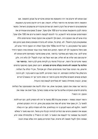 ‫ה‬ ‫מבחן‬ ‫על‬ ‫מדברים‬ ‫אנחנו‬ ‫ואז‬ ‫התוצאות‬ ‫יהיו‬ ‫מה‬ ‫יודעים‬ ‫לא‬ ‫אנחנו‬ ‫שבו‬‫תוצאה‬.‫אם‬
‫הצליח‬ ‫ההימור‬ ‫אז‬ ‫מצוינת‬ ‫היתה‬ ‫התוצאה‬.‫דוגמה‬:‫השקעות‬ ‫קרן‬ ‫שיש‬ ‫יודעים‬ ‫היינו‬ ‫אם‬
‫בישראל‬ ‫מהעסקים‬ ‫מהבכירים‬ ‫שניים‬ ‫הם‬ ‫הזאת‬ ‫הקרן‬ ‫של‬ ‫הראשיים‬ ‫שהמשקיעים‬.‫כתנאי‬
‫צריכים‬ ‫אנחנו‬ ‫ההשקעות‬ ‫לקרן‬ ‫כניסה‬100‫שקל‬ ‫אלף‬,‫ישנם‬3‫את‬ ‫שבוחרים‬ ‫משקיעים‬
‫להשקיע‬ ‫כדאי‬ ‫שבהם‬ ‫הסטרטפים‬.‫כדי‬‫את‬ ‫צריכים‬ ‫הזאת‬ ‫לקבוצה‬ ‫להכנס‬100‫שקל‬ ‫אלף‬.
‫הזה‬ ‫הסכום‬ ‫את‬ ‫לנו‬ ‫שיש‬ ‫נניח‬,‫הללו‬ ‫מהמיזמים‬ ‫באחד‬ ‫הכסף‬ ‫את‬ ‫להשקיע‬ ‫נלך‬ ‫האם‬
‫הזאת‬ ‫בקרן‬ ‫שמושקעים‬?.‫לא‬.‫כל‬ ‫קודם‬,‫כמו‬ ‫סיכון‬ ‫מצב‬ ‫באותו‬ ‫נמצאים‬ ‫בהכרח‬ ‫לא‬ ‫אנחנו‬
‫המשקיעים‬ ‫של‬ ‫המצב‬,‫ש‬ ‫להיות‬ ‫יכול‬ ‫כי‬100‫ל‬ ‫שיש‬ ‫היחיד‬ ‫הכסף‬ ‫זה‬ ‫האלה‬ ‫שקל‬ ‫אלף‬‫נו‬,
‫הכסף‬ ‫לנו‬ ‫ילך‬ ‫בהשקעה‬ ‫ניפול‬ ‫ואם‬.‫היחיד‬ ‫הכסף‬ ‫שזה‬ ‫אנשים‬ ‫עבור‬ ‫גבוה‬ ‫מאוד‬ ‫הוא‬ ‫הסיכון‬
‫להם‬ ‫שיש‬.‫בהימור‬ ‫שמדובר‬ ‫כאן‬ ‫נוסף‬ ‫עניין‬,‫לא‬ ‫אנחנו‬ ‫חדש‬ ‫בסטרטפ‬ ‫מדובר‬ ‫שאם‬ ‫מכיון‬
‫יצליח‬ ‫לא‬ ‫או‬ ‫יצליח‬ ‫הוא‬ ‫אם‬ ‫יודעים‬,‫לכסף‬ ‫יקרה‬ ‫מה‬ ‫יכשל‬ ‫הוא‬ ‫אם‬?‫היה‬ ‫כלא‬ ‫ילך‬.‫ולכן‬
‫הימור‬ ‫על‬ ‫מדברים‬ ‫כאשר‬,‫הימור‬ ‫לבין‬ ‫סיכון‬ ‫לקיחת‬ ‫בין‬ ‫מהותי‬ ‫הבדל‬ ‫יש‬.‫אני‬ ‫בהימור‬
‫נמוכים‬ ‫סיכויים‬ ‫בעלת‬ ‫ודאית‬ ‫לא‬ ‫תוצאה‬ ‫על‬ ‫הולכת‬.‫מיזמים‬ ‫באינסוף‬ ‫מוצף‬ ‫השוק‬ ‫היום‬
‫חדשים‬,‫אקזיט‬ ‫יתן‬ ‫האלה‬ ‫מהמיזמים‬ ‫אחד‬ ‫שכל‬ ‫הסיכוי‬ ‫מה‬?.‫הצלחה‬ ‫על‬ ‫יכולת‬ ‫לי‬ ‫אין‬
‫הסטרפט‬ ‫הצלחת‬ ‫של‬ ‫והכישלון‬.‫הסיכויים‬ ‫כנגד‬ ‫זה‬,‫הרא‬ ‫עם‬ ‫ללכת‬‫בקיר‬ ‫ש‬.‫הרבה‬ ‫לכן‬
‫בעצם‬ ‫זה‬ ‫אך‬ ‫הדבר‬ ‫אותו‬ ‫זה‬ ‫והימור‬ ‫סיכון‬ ‫שלקיחת‬ ‫חושבים‬ ‫אנשים‬ ‫פעמים‬2‫דברים‬
‫שונים‬.‫ההבדל‬ ‫את‬ ‫לעשות‬ ‫מצליחים‬ ‫לא‬ ‫כאשר‬ ‫מתחילה‬ ‫הבעיה‬.
‫הכסף‬ ‫את‬ ‫שמה‬ ‫אני‬ ‫בהימור‬,‫אותו‬ ‫משקיעה‬,‫הצלחת‬ ‫של‬ ‫הסטטיטקה‬ ‫את‬ ‫לדעת‬ ‫יכולה‬ ‫אני‬
‫נמוכה‬ ‫שהיא‬ ‫אף‬ ‫על‬ ‫שלהם‬ ‫והאקזיט‬ ‫חדשים‬ ‫מיזמים‬‫בארץ‬!,‫את‬ ‫שמה‬ ‫אני‬ ‫זאת‬ ‫ובכל‬
‫הכסף‬,‫הימור‬ ‫זה‬!
‫נוספת‬ ‫דוגמה‬ ‫הימור‬–‫שקיבלו‬ ‫אנשים‬80‫א‬ ‫במועד‬'‫להם‬ ‫הספיק‬ ‫לא‬ ‫וזה‬,‫ללכת‬ ‫רצו‬ ‫הם‬
‫ב‬ ‫למועד‬,'‫איתן‬ ‫צוק‬ ‫מבצע‬ ‫את‬ ‫צפה‬ ‫לא‬ ‫מהם‬ ‫אחד‬ ‫שאף‬ ‫רק‬.‫האחרון‬ ‫המבחן‬ ‫היה‬ ‫זה‬
‫לתואר‬.‫במילואים‬ ‫היו‬ ‫כי‬ ‫למבחן‬ ‫ניגשו‬ ‫לא‬ ‫חלקם‬.‫כלום‬ ‫הפסידו‬ ‫לא‬ ‫אלו‬.‫אך‬‫כאלה‬ ‫היו‬
‫נכשל‬ ‫ציון‬ ‫וקיבלו‬ ‫לבחינה‬ ‫המדים‬ ‫עם‬ ‫והגיעו‬ ‫המאמץ‬ ‫את‬ ‫שעשו‬.‫ג‬ ‫מועד‬ ‫עשו‬ ‫הם‬'‫ונאלצו‬
‫ג‬ ‫המועד‬ ‫את‬ ‫לעשות‬ ‫כדי‬ ‫ססמטר‬ ‫עוד‬ ‫לחכות‬'.‫הימור‬ ‫זה‬ ‫למה‬?‫יודע‬ ‫אתה‬ ‫מלכתחילה‬ ‫כי‬
‫וודאית‬ ‫לא‬ ‫תוצאה‬ ‫לקבל‬ ‫הולך‬ ‫שאתה‬.‫הכנה‬ ‫עשית‬ ‫שלא‬ ‫הזה‬ ‫במצב‬ ‫הסיכויים‬ ‫אבל‬
 