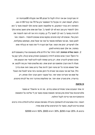 ‫לק‬ ‫רגילה‬ ‫אני‬ ‫אם‬ ‫סובייקטיבי‬ ‫זה‬‫מבחן‬ ‫כל‬ ‫בל‬95‫מקבלת‬ ‫ואני‬90‫זה‬ ‫מבחינתי‬
‫כישלון‬.‫זאת‬ ‫לעומת‬,‫של‬ ‫ציון‬ ‫הסמסטר‬ ‫כל‬ ‫שקיבל‬ ‫זה‬70‫קיבל‬ ‫ואז‬85‫ואוו‬ ‫זה‬.
‫המתבונן‬ ‫בעיניי‬ ‫היא‬ ‫התפיסה‬.‫ב‬ ‫מועד‬ ‫לעשות‬ ‫הולך‬ ‫שהוא‬ ‫חושב‬ ‫שלמעשה‬ ‫מי‬'‫הוא‬
‫ב‬ ‫למועד‬ ‫ילך‬ ‫לא‬ ‫הוא‬ ‫טוב‬ ‫ציון‬ ‫להפסיד‬ ‫הולך‬'.‫הולך‬ ‫שהוא‬ ‫חושב‬ ‫אדם‬ ‫אותו‬ ‫אם‬ ‫אבל‬
‫להרוו‬‫ב‬ ‫במועד‬ ‫יח‬'‫ב‬ ‫למועד‬ ‫ילך‬ ‫הוא‬?'‫כן‬.‫את‬ ‫להפסיד‬ ‫רוצה‬ ‫לא‬ ‫אני‬ ‫הזה‬ ‫במקרה‬
‫שלי‬ ‫הציון‬.‫להפסיד‬ ‫שונאים‬ ‫שהם‬ ‫במקום‬ ‫סיכונים‬ ‫יקחו‬ ‫לא‬ ‫אנשים‬.–‫דוגמה‬:‫מנוי‬
‫כושר‬ ‫למכון‬,‫אותו‬ ‫אנצל‬ ‫אני‬ ‫מנוי‬ ‫על‬ ‫מכספי‬ ‫משלמת‬ ‫אני‬ ‫אם‬,‫במקלחות‬ ‫אשתמש‬,
‫לשיעורים‬ ‫אלך‬,‫המנוי‬ ‫את‬ ‫יטחן‬.‫ה‬ ‫את‬ ‫לי‬ ‫העבירו‬ ‫אם‬ ‫אבל‬‫אותו‬ ‫קיבלתי‬ ‫או‬ ‫מנוי‬
‫במתנה‬,‫למכון‬ ‫בחודש‬ ‫פעם‬ ‫אלך‬ ‫אני‬.
2.‫פוחתת‬ ‫שולית‬ ‫הנאה‬:‫להם‬ ‫משעמם‬ ‫ועדיין‬ ‫בצעצועים‬ ‫מלא‬ ‫הילדים‬ ‫של‬ ‫החדר‬ ‫למה‬
‫הזמן‬ ‫כל‬?‫ליחידה‬ ‫נותנים‬ ‫שהם‬ ‫הערך‬)‫הצעצוע‬(‫קיבלו‬ ‫שהם‬ ‫האחרון‬,‫עד‬ ‫קטן‬ ‫כלכך‬
‫אותו‬ ‫להעריך‬ ‫הפסיקו‬ ‫שהם‬.‫את‬ ‫הצעצוע‬ ‫את‬ ‫לגמרי‬ ‫להם‬ ‫לוקח‬ ‫שאתה‬ ‫ברגע‬ ‫רק‬
‫אותו‬ ‫רוצים‬ ‫הם‬ ‫ופתאום‬ ‫הערך‬ ‫את‬ ‫לו‬ ‫מעלה‬.‫ללבוש‬ ‫מה‬ ‫אין‬ ‫תמיד‬ ‫שלנשים‬ ‫כמו‬.‫או‬
‫בדרך‬ ‫אותו‬ ‫חווה‬ ‫שאני‬ ‫ברגע‬ ‫שולי‬ ‫להיות‬ ‫הופך‬ ‫שישי‬ ‫יום‬ ‫כל‬ ‫מכינה‬ ‫שאמא‬ ‫אוכל‬
‫כלל‬,‫האוכל‬ ‫את‬ ‫לאכול‬ ‫שישי‬ ‫בימי‬ ‫ומגיעה‬ ‫הזמן‬ ‫כל‬ ‫סוגרת‬ ‫ואני‬ ‫בצבא‬ ‫אני‬ ‫אם‬ ‫אבל‬
‫יותר‬ ‫אותו‬ ‫מעריכה‬ ‫אני‬ ‫אמא‬ ‫של‬.‫ופוחת‬ ‫הולך‬ ‫הערך‬ ‫הזמן‬ ‫שעובר‬ ‫ככל‬,‫רק‬
‫בהיעדרו‬,‫יותר‬ ‫אותו‬ ‫מעריך‬ ‫אדם‬.‫הזה‬ ‫מהדבר‬ ‫מתלעמת‬ ‫אני‬‫סיכונים‬ ‫לקיחת‬ ‫של‬.
‫וודאות‬ ‫אי‬
‫בחיים‬ ‫אותנו‬ ‫מפחידים‬ ‫שהכי‬ ‫המצבים‬ ‫אחד‬ ‫זה‬.‫וודאות‬ ‫אי‬ ‫זה‬ ‫מה‬?‫מספר‬ ‫יש‬
‫התוצאות‬ ‫על‬ ‫שליטה‬ ‫לי‬ ‫אין‬ ‫כאשר‬ ‫שונות‬ ‫תוצאות‬ ‫מביאה‬ ‫מהן‬ ‫אחת‬ ‫שכל‬ ‫אלטרנטיבות‬
‫החלטה‬ ‫לקבל‬ ‫צריכה‬ ‫ואני‬ ‫וההסתברויות‬.
‫דוגמה‬:‫יכ‬ ‫ואנחנו‬ ‫מסוימת‬ ‫בהגרלה‬ ‫להשתתף‬ ‫לנו‬ ‫שמציעים‬ ‫נניח‬‫כרטיס‬ ‫איזה‬ ‫להחליט‬ ‫ולים‬
‫לקנות‬ ‫צריכים‬ ‫אנחנו‬,‫מחיר‬ ‫אותו‬ ‫עולים‬ ‫הכרטיסים‬ ‫כל‬ ‫כאשר‬.
‫כרטיס‬A:20%‫יפסידו‬250,$30%‫ירוויחו‬500,$50%‫ירוויחו‬2000$
 