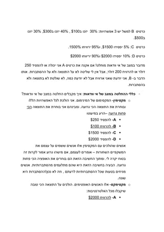 ‫כרטיס‬B‫יש‬ ‫למשל‬3‫אפשרויות‬:30%‫ב‬ ‫יזכו‬100, $40%‫ב‬ ‫יזכו‬300,$30%‫יזכו‬
‫ב‬500$.
‫כרטיס‬C:5%‫יפסידו‬1500,$‫ו‬95%‫ירווי‬‫חו‬1500%.
‫כרטיס‬D:10%‫יפסידו‬2000$‫ו‬90%‫יריווחו‬2000$
‫מוחלט‬ ‫וודאות‬ ‫אי‬ ‫של‬ ‫במצב‬ ‫מדובר‬!‫כרטיס‬ ‫את‬ ‫אקנה‬ ‫אם‬A‫להפסיד‬ ‫או‬ ‫יכולה‬ ‫אני‬250
‫להרוויח‬ ‫או‬ ‫דולר‬200‫דולר‬,‫ההסתברות‬ ‫על‬ ‫ולא‬ ‫התוצאה‬ ‫על‬ ‫לא‬ ‫שליטה‬ ‫לי‬ ‫אין‬ ‫אבל‬.‫אותו‬
‫ב‬ ‫הדבר‬-B,‫כמה‬ ‫יודעת‬ ‫לא‬ ‫אבל‬ ‫ארוויח‬ ‫שאני‬ ‫יודעת‬ ‫אני‬,‫ולא‬ ‫בתוצאה‬ ‫לא‬ ‫שולטת‬ ‫לא‬
‫בהסתברות‬.
-‫וודאות‬ ‫אי‬ ‫של‬ ‫במצב‬ ‫ההחלטה‬ ‫כללי‬:‫וודאות‬ ‫אי‬ ‫של‬ ‫במצב‬ ‫החלטה‬ ‫מקבלים‬ ‫איך‬?
o‫מקסימין‬-‫המינימום‬ ‫של‬ ‫המקסימום‬.‫הללו‬ ‫האפשרויות‬ ‫לכל‬ ‫הולכת‬ ‫אני‬
‫גרועה‬ ‫הכי‬ ‫התוצאה‬ ‫את‬ ‫ובוחרת‬.‫התוצאה‬ ‫את‬ ‫בוחרת‬ ‫אני‬ ‫ומבינהם‬‫הכי‬
‫גרועה‬ ‫פחות‬–‫במיעוטו‬ ‫הרע‬
A-‫להפסיד‬250$
B-‫להרוויח‬100$
C-‫להפסיד‬1500$
D-‫להפסיד‬2000$
‫את‬ ‫עצמם‬ ‫על‬ ‫ששמים‬ ‫אנשים‬ ‫אלו‬ ‫המקסימין‬ ‫עם‬ ‫שהולכים‬ ‫אנשים‬
‫השחורות‬ ‫המשקפיים‬–‫לעצמם‬ ‫אומרים‬,‫זה‬ ‫לקרות‬ ‫אמור‬ ‫גרוע‬ ‫מישהו‬ ‫אם‬
‫לי‬ ‫יקרה‬ ‫בטוח‬.‫פחות‬ ‫הכי‬ ‫האופציה‬ ‫את‬ ‫בוחרים‬ ‫הם‬ ‫הזאת‬ ‫החשיבה‬ ‫ומתוך‬
‫גרועה‬.‫מהסתברותיות‬ ‫מתלעמים‬ ‫שהם‬ ‫היא‬ ‫הזאת‬ ‫בחשיבה‬ ‫הבעיה‬.‫אנשים‬
‫לרעתם‬ ‫ההסתברותיות‬ ‫שכל‬ ‫בטעות‬ ‫מניחים‬,‫נכון‬ ‫לא‬ ‫וזה‬!‫היא‬ ‫ההסתברות‬
‫שונה‬.
o‫מקסימקס‬-‫הא‬ ‫האנשים‬ ‫אלו‬‫ופטימים‬.‫טובה‬ ‫הכי‬ ‫התוצאה‬ ‫על‬ ‫הולכים‬
‫האלטרנטיבות‬ ‫מכל‬ ‫שיקבלו‬:
A-‫להרוויח‬2000$
 