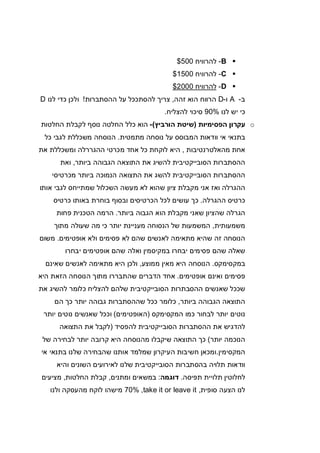 B-‫להרוויח‬500$
C-‫להרוויח‬1500$
D-‫להרוויח‬2000$
‫ב‬-A‫ו‬-D‫זהה‬ ‫הוא‬ ‫הרווח‬,‫ההסתברות‬ ‫על‬ ‫להסתככל‬ ‫צריך‬!‫לנו‬ ‫כדי‬ ‫ולכן‬D
‫לנו‬ ‫יש‬ ‫כי‬90%‫להצליח‬ ‫סיכוי‬.
o‫הפסימיות‬ ‫עקרון‬)‫הורביץ‬ ‫שיטת‬(-‫החלטות‬ ‫לקבלת‬ ‫נוסף‬ ‫החלטה‬ ‫כלל‬ ‫הוא‬
‫המ‬ ‫וודאות‬ ‫אי‬ ‫בתנאי‬‫ב‬‫מתמטית‬ ‫נוסחה‬ ‫על‬ ‫וסס‬.‫כל‬ ‫לגבי‬ ‫משכללת‬ ‫הנוסחה‬
‫מהאלטרנטיבות‬ ‫אחת‬,‫את‬ ‫ומשכללת‬ ‫ההגררלה‬ ‫מכרטי‬ ‫אחד‬ ‫כל‬ ‫לוקחת‬ ‫היא‬
‫ביותר‬ ‫הגבוהה‬ ‫התוצאה‬ ‫את‬ ‫להשיג‬ ‫הסובייקטיבית‬ ‫ההסתברות‬,‫ואת‬
‫ב‬ ‫הנמוכה‬ ‫התצואה‬ ‫את‬ ‫להשג‬ ‫הסובייקטיבית‬ ‫ההסתברות‬‫מכרטיסי‬ ‫יותר‬
‫אותו‬ ‫לגבי‬ ‫שמתייחס‬ ‫השכלול‬ ‫מעשה‬ ‫לא‬ ‫שהוא‬ ‫ציון‬ ‫מקבלת‬ ‫אני‬ ‫ואז‬ ‫ההגרלה‬
‫ההגרלה‬ ‫כרטיס‬.‫כרטיס‬ ‫באותו‬ ‫בוחרת‬ ‫ובסוף‬ ‫הכרטיסים‬ ‫לכל‬ ‫עושים‬ ‫כך‬
‫ביותר‬ ‫הגבוה‬ ‫הוא‬ ‫מקבלת‬ ‫שאני‬ ‫שהציון‬ ‫הגרלה‬.‫פחות‬ ‫הטכנית‬ ‫הרמה‬
‫משמעותית‬,‫מתוך‬ ‫שעולה‬ ‫מה‬ ‫כי‬ ‫יותר‬ ‫מעניינת‬ ‫הנסוחה‬ ‫של‬ ‫המשמעות‬
‫אופטימים‬ ‫ולא‬ ‫פסימים‬ ‫לא‬ ‫שהם‬ ‫לאנשים‬ ‫מתאימה‬ ‫שהיא‬ ‫זה‬ ‫הנוסחה‬.‫משום‬
‫יבחרו‬ ‫אופטימים‬ ‫שהם‬ ‫ואלה‬ ‫במקיסמין‬ ‫יבחרו‬ ‫פסימים‬ ‫שהם‬ ‫שאלה‬
‫במקסימקס‬.‫ממוצע‬ ‫מאין‬ ‫היא‬ ‫הנוסחה‬,‫שאינם‬ ‫לאנשים‬ ‫מתאימה‬ ‫היא‬ ‫ולכן‬
‫פס‬‫אופטימים‬ ‫ואינם‬ ‫ימים‬.‫היא‬ ‫הזאת‬ ‫הנוסחה‬ ‫מתוך‬ ‫שהתבררו‬ ‫הדברים‬ ‫אחד‬
‫את‬ ‫להשיג‬ ‫כלומר‬ ‫להצליח‬ ‫שלהם‬ ‫הסובייקטיבית‬ ‫ההסבתרות‬ ‫שאנשים‬ ‫שככל‬
‫ביותר‬ ‫הגבוהה‬ ‫התוצאה‬,‫הם‬ ‫כך‬ ‫יותר‬ ‫גבוהה‬ ‫שההסתברות‬ ‫ככל‬ ‫כלומר‬
‫המקסימקס‬ ‫כמו‬ ‫לבחור‬ ‫יותר‬ ‫נוטים‬)‫האופטימים‬(‫יותר‬ ‫נוטים‬ ‫שאנשים‬ ‫וככל‬
‫ה‬ ‫את‬ ‫להדגיש‬‫להפסיד‬ ‫הסובייקטיבית‬ ‫הסתברות‬)‫התצואה‬ ‫את‬ ‫לקבל‬
‫יותר‬ ‫הנוכמה‬(‫של‬ ‫לבחירה‬ ‫יותר‬ ‫קרובה‬ ‫היא‬ ‫מהנוסחה‬ ‫שיקבלו‬ ‫התוצאה‬ ‫כך‬
‫המקסימין‬.‫אי‬ ‫בתנאי‬ ‫שלנו‬ ‫שהבחירה‬ ‫אותנו‬ ‫שמלמד‬ ‫העיקרון‬ ‫חשיבות‬ ‫ומכאן‬
‫והיא‬ ‫השונים‬ ‫לאירועים‬ ‫שלנו‬ ‫הסובייקטיבית‬ ‫בהסתברות‬ ‫תלויה‬ ‫וודאות‬
‫תפיסה‬ ‫תלויית‬ ‫לחלוטין‬.‫דו‬‫גמה‬:‫ומתנים‬ ‫במשאים‬,‫החלטות‬ ‫קבלת‬,‫מציעים‬
‫סופית‬ ‫הצעה‬ ‫לנו‬,take it or leave it,70%‫ולנו‬ ‫מהעסקה‬ ‫לוקח‬ ‫מישהו‬
 