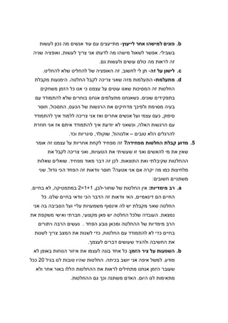 b.‫לייעוץ‬ ‫אחר‬ ‫למישהו‬ ‫פונים‬-‫לעשות‬ ‫נכון‬ ‫מה‬ ‫אנשים‬ ‫עוד‬ ‫עם‬ ‫מתייעצים‬
‫בשבילי‬.‫אני‬ ‫לדעתו‬ ‫מה‬ ‫מישהו‬ ‫לשאול‬ ‫אפשר‬‫לעשות‬ ‫צריך‬,‫שניה‬ ‫ואופציה‬
‫גם‬ ‫ולעשות‬ ‫עושים‬ ‫כולם‬ ‫מה‬ ‫לראות‬ ‫זה‬.
c.‫זה‬ ‫על‬ ‫לישון‬-‫לחשוב‬ ‫לי‬ ‫תן‬,‫להחליט‬ ‫שלא‬ ‫להחליט‬ ‫של‬ ‫האופציה‬ ‫זה‬.
d.‫מתעלמת‬-‫החלטה‬ ‫לקבל‬ ‫צריכה‬ ‫שאני‬ ‫מזה‬ ‫התעלמות‬.‫מקבלת‬ ‫הימנעות‬
‫משחקים‬ ‫הזמן‬ ‫כל‬ ‫אנו‬ ‫כי‬ ‫עצמנו‬ ‫על‬ ‫עוטים‬ ‫שאנו‬ ‫המסיכות‬ ‫זה‬ ‫החלטות‬
‫שונים‬ ‫בתפקידים‬.‫כשא‬‫עם‬ ‫להתמודד‬ ‫שלא‬ ‫בוחרים‬ ‫אנחנו‬ ‫מתעלמים‬ ‫נחנו‬
‫הכעס‬ ‫של‬ ‫הרגשות‬ ‫את‬ ‫מדחיקים‬ ‫ולפיכך‬ ‫מסוימת‬ ‫בעיה‬,‫התסכול‬,‫חוסר‬
‫סיפוק‬,‫להתמודד‬ ‫איך‬ ‫ללמוד‬ ‫צריכה‬ ‫אני‬ ‫ואז‬ ‫אחרים‬ ‫אנשים‬ ‫ועל‬ ‫עצמי‬ ‫כעס‬
‫האלה‬ ‫הרגשות‬ ‫עם‬,‫חוזרת‬ ‫אני‬ ‫אז‬ ‫איתם‬ ‫להתמודד‬ ‫איך‬ ‫יודעת‬ ‫לא‬ ‫וכשאני‬
‫טובים‬ ‫הלא‬ ‫להרגלים‬–‫אלכוהול‬,‫ש‬‫וקולד‬,‫וכד‬ ‫סיגריות‬.
5.‫מפחידה‬ ‫החלטות‬ ‫קבלת‬ ‫מדוע‬?‫אומר‬ ‫זה‬ ‫עצמנו‬ ‫על‬ ‫אחריות‬ ‫לקחת‬ ‫מפחיד‬ ‫זה‬
‫הטעויות‬ ‫את‬ ‫שעשיתי‬ ‫זו‬ ‫ואני‬ ‫להאשים‬ ‫מי‬ ‫את‬ ‫שאין‬,‫את‬ ‫לקבל‬ ‫צריכה‬ ‫ואני‬
‫התוצאות‬ ‫ואת‬ ‫שקיבלתי‬ ‫ההחלטות‬.‫מפחיד‬ ‫מאוד‬ ‫דבר‬ ‫זה‬ ‫לכן‬.‫שאלות‬ ‫שואלים‬
‫אטעה‬ ‫אני‬ ‫אם‬ ‫יקרה‬ ‫מה‬ ‫כמו‬ ‫מלחיצות‬?‫וודאו‬ ‫חוסר‬‫גדול‬ ‫הכי‬ ‫הפחד‬ ‫זה‬ ‫ת‬.‫שני‬
‫חשובים‬ ‫משתניים‬:
a.‫מימדיות‬ ‫רב‬:‫שחור‬ ‫של‬ ‫החלטות‬ ‫אין‬-‫לבן‬,1+1=2‫במתמטיקה‬,‫בחיים‬ ‫לא‬.
‫דינאמיים‬ ‫הם‬ ‫החיים‬,‫שלנו‬ ‫בחיים‬ ‫וודאי‬ ‫הכי‬ ‫הדבר‬ ‫זה‬ ‫וודאות‬ ‫האי‬.‫כל‬
‫אני‬ ‫בה‬ ‫הסביבה‬ ‫ועל‬ ‫עליי‬ ‫משמעויות‬ ‫אינסוף‬ ‫לה‬ ‫יש‬ ‫מקבלת‬ ‫שאני‬ ‫החלטה‬
‫נמצאת‬.‫פ‬ ‫יש‬ ‫החלטה‬ ‫שלכל‬ ‫העובדה‬‫מקצועי‬ ‫אן‬,‫את‬ ‫משקפת‬ ‫ואישי‬ ‫חברתי‬
‫הפחד‬ ‫נובע‬ ‫ומכאן‬ ‫ההחלטה‬ ‫של‬ ‫מימדיות‬ ‫הרב‬.‫ויתורים‬ ‫הרבה‬ ‫נעשים‬
‫החלטות‬ ‫עם‬ ‫להתמודד‬ ‫לא‬ ‫כדי‬ ‫בחיים‬,‫לשנות‬ ‫צריך‬ ‫המצב‬ ‫את‬ ‫לשנות‬ ‫כדי‬
‫לעצמך‬ ‫דברים‬ ‫שעושים‬ ‫ולהגיד‬ ‫החשיבה‬ ‫את‬.
b.‫הזמן‬ ‫ציר‬ ‫על‬ ‫השפעות‬:‫לא‬ ‫באופן‬ ‫הנוחות‬ ‫איזור‬ ‫את‬ ‫לעצמו‬ ‫בונה‬ ‫אחד‬ ‫כל‬
‫מוד‬‫ע‬.‫בכיתה‬ ‫יושב‬ ‫אני‬ ‫איפה‬ ‫למשל‬.‫בגיל‬ ‫לנו‬ ‫טובות‬ ‫שהיו‬ ‫החלטות‬20‫ככל‬
‫ולא‬ ‫אחר‬ ‫באור‬ ‫הללו‬ ‫ההחלטות‬ ‫את‬ ‫לראות‬ ‫מתחילים‬ ‫אנחנו‬ ‫הזמן‬ ‫שעובר‬
‫היום‬ ‫לנו‬ ‫מתאימות‬.‫ההחלטות‬ ‫גם‬ ‫וכך‬ ‫משתנה‬ ‫האדם‬.
 