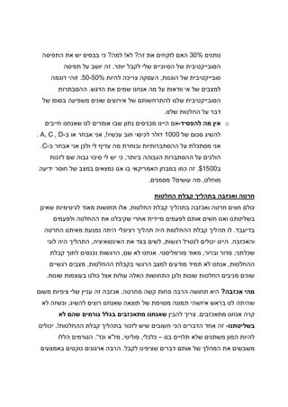 ‫נותנים‬30%‫זה‬ ‫את‬ ‫לוקחים‬ ‫האם‬?‫לא‬!‫למה‬?‫התפיסה‬ ‫את‬ ‫יש‬ ‫בבסיס‬ ‫כי‬
‫יותר‬ ‫לקבל‬ ‫שלי‬ ‫הסיוכיים‬ ‫של‬ ‫הסובייקטיבית‬.‫תפיסה‬ ‫על‬ ‫יושב‬ ‫זה‬
‫הוגנות‬ ‫של‬ ‫סובייקטיבית‬,‫צריכה‬ ‫העסקה‬‫להיות‬50-50%.‫דוגמה‬ ‫זוהי‬
‫הדגש‬ ‫את‬ ‫שמים‬ ‫אנחנו‬ ‫מה‬ ‫על‬ ‫וודאות‬ ‫אי‬ ‫של‬ ‫למצבים‬.‫ההסבתרות‬
‫של‬ ‫בסופו‬ ‫משפיעה‬ ‫שונים‬ ‫אירועים‬ ‫של‬ ‫להתרחשותם‬ ‫שלנו‬ ‫הסובייקטיבית‬
‫שלנו‬ ‫החלטות‬ ‫על‬ ‫דבר‬.
o‫להפסיד‬ ‫מה‬ ‫אין‬-‫חייבים‬ ‫שאנחנו‬ ‫לנו‬ ‫אומרים‬ ‫שבו‬ ‫נתון‬ ‫מכניסים‬ ‫היינו‬ ‫אם‬
‫של‬ ‫סכום‬ ‫להשיג‬1000‫לכיסו‬ ‫דולר‬‫עכשיו‬ ‫חוב‬ ‫י‬!,‫ב‬ ‫או‬ ‫אבחר‬ ‫אני‬-A, C , D.
‫ב‬ ‫אבחר‬ ‫אני‬ ‫ולכן‬ ‫לי‬ ‫עדיף‬ ‫מה‬ ‫ובוחרת‬ ‫ההסתברותיות‬ ‫על‬ ‫מסתכלת‬ ‫אני‬-C.
‫ביותר‬ ‫הגבוהה‬ ‫ההסתברות‬ ‫על‬ ‫הולכים‬,‫לזכות‬ ‫שם‬ ‫גבוה‬ ‫סיכוי‬ ‫לי‬ ‫יש‬ ‫כי‬
‫ב‬1500$.‫ידיעה‬ ‫חוסר‬ ‫של‬ ‫במצב‬ ‫נמצאים‬ ‫אנו‬ ‫בו‬ ‫האמריקאי‬ ‫במבחן‬ ‫כמו‬ ‫זה‬
‫מוחלט‬,‫עושים‬ ‫מה‬?‫מסמנים‬.
‫חרטה‬‫החלטות‬ ‫קבלת‬ ‫בתהליך‬ ‫ואכזבה‬
‫החלטות‬ ‫קבלת‬ ‫בתהליך‬ ‫ואכזבה‬ ‫חרטה‬ ‫חווים‬ ‫כולם‬,‫שאינן‬ ‫לגיטימיות‬ ‫מאוד‬ ‫תחושות‬ ‫אלו‬
‫ולפעמים‬ ‫ההחלטה‬ ‫את‬ ‫שקיבלנו‬ ‫אחרי‬ ‫מיידית‬ ‫לפעמים‬ ‫אותם‬ ‫חשים‬ ‫ואנו‬ ‫בשליטתנו‬
‫בדיעבד‬.‫החרטה‬ ‫מאיתנו‬ ‫נמנעת‬ ‫היתה‬ ‫רציונלי‬ ‫תהליך‬ ‫היה‬ ‫ההחלטות‬ ‫קבלת‬ ‫תהליך‬ ‫לו‬
‫והאכזבה‬.‫היינ‬‫רגשות‬ ‫לנטרל‬ ‫יכולים‬ ‫ו‬,‫האינטואיציה‬ ‫את‬ ‫בצד‬ ‫לשים‬,‫לוגי‬ ‫היה‬ ‫התהליך‬
‫שכלתני‬,‫וברור‬ ‫סדור‬,‫פורמליסטי‬ ‫מאוד‬.‫שם‬ ‫לא‬ ‫אנחנו‬,‫קבלת‬ ‫לתוך‬ ‫נכנסים‬ ‫הרגשות‬
‫ההחלטות‬,‫ההחלטות‬ ‫בקבלת‬ ‫הרגשי‬ ‫למצב‬ ‫מודעים‬ ‫תמיד‬ ‫לא‬ ‫אנחנו‬,‫רגשיים‬ ‫מצבים‬
‫א‬ ‫עולות‬ ‫האלה‬ ‫התחושות‬ ‫ולכן‬ ‫שונות‬ ‫החלטות‬ ‫מניבים‬ ‫שונים‬‫שונות‬ ‫בעוצמות‬ ‫כולנו‬ ‫צל‬.
‫אכזבה‬ ‫מהי‬?‫מחרטה‬ ‫קשה‬ ‫פחות‬ ‫הרבה‬ ‫תחושה‬ ‫היא‬.‫משום‬ ‫ציפיות‬ ‫שלי‬ ‫עניין‬ ‫זה‬ ‫אכזבה‬
‫להשיג‬ ‫רוצים‬ ‫שאנחנו‬ ‫תוצאה‬ ‫של‬ ‫מסוימת‬ ‫תמונה‬ ‫איזשהי‬ ‫בראש‬ ‫לנו‬ ‫שהיתה‬,‫לא‬ ‫וכשזה‬
‫מתאכזבים‬ ‫אנחנו‬ ‫קרה‬.‫להבין‬ ‫צריך‬‫לא‬ ‫שהם‬ ‫גורמים‬ ‫בגלל‬ ‫מתאכזבים‬ ‫שאנחנו‬
‫בשליטתנו‬-‫ההחלטות‬ ‫קבלת‬ ‫בתהליך‬ ‫לזכור‬ ‫שיש‬ ‫חשובים‬ ‫הכי‬ ‫הדברים‬ ‫אחד‬ ‫זה‬.!‫יכולים‬
‫בנו‬ ‫תלויים‬ ‫שלא‬ ‫משתנים‬ ‫המון‬ ‫להיות‬–‫כלכלי‬,‫פוליטי‬,‫מז‬"‫וכד‬ ‫א‬'.‫הללו‬ ‫הגורמים‬
‫לקבל‬ ‫שציפינו‬ ‫דברים‬ ‫אותם‬ ‫של‬ ‫המהלך‬ ‫את‬ ‫משבשים‬.‫באמצעים‬ ‫נוקטים‬ ‫ארגונים‬ ‫הרבה‬
 