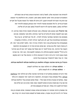 ‫שלנו‬ ‫האכזבות‬ ‫את‬ ‫להפחית‬,‫א‬ ‫הארגונית‬ ‫ברמה‬ ‫למשל‬‫המנהלים‬ ‫את‬ ‫בוחרים‬ ‫נחנו‬
‫נתנו‬ ‫שאם‬ ‫תחושה‬ ‫מתוך‬ ‫ביותר‬ ‫הטובים‬ ‫והמפקדים‬,‫הפקדנו‬,‫אנשים‬ ‫בידי‬ ‫ההחלטות‬ ‫את‬
‫תקטן‬ ‫לטעויות‬ ‫הסבירות‬ ‫אז‬ ‫ניסיון‬ ‫עם‬.‫מקרים‬ ‫ועל‬ ‫שקיבל‬ ‫הצעות‬ ‫על‬ ‫מספר‬ ‫לא‬ ‫אדם‬ ‫לרוב‬
‫בחיים‬ ‫שקורים‬.‫את‬ ‫ולהחזיר‬ ‫בעצמנו‬ ‫הבטחון‬ ‫את‬ ‫להחזיר‬ ‫שנועדו‬ ‫אמצעים‬ ‫אלו‬ ‫כל‬
‫במצב‬ ‫השליטה‬,‫שליטה‬ ‫לנו‬ ‫אין‬ ‫שבו‬ ‫במצב‬ ‫להתנהל‬ ‫יודעים‬ ‫לא‬ ‫שרובנו‬ ‫משום‬.
‫חרטה‬ ‫מהי‬?‫שנכשלנו‬ ‫מכך‬ ‫שנובע‬ ‫מצב‬,‫שרצינו‬ ‫ממה‬ ‫אחרת‬ ‫תוצאה‬ ‫שקיבלנו‬ ‫מכך‬,‫זה‬
‫בציפיות‬ ‫פער‬ ‫על‬ ‫מדברים‬ ‫לא‬ ‫אנחנו‬ ‫למעשה‬ ‫שבו‬ ‫מצב‬,‫בתוצאות‬ ‫פער‬ ‫אלא‬.‫אנו‬ ‫אם‬
‫למידה‬ ‫בתהליך‬ ‫שמדובר‬ ‫התפיסה‬ ‫את‬ ‫מאמצים‬,‫לומדים‬ ‫אנו‬ ‫מיד‬ ‫לא‬,‫יש‬‫של‬ ‫עניין‬
‫זמן‬ ‫של‬ ‫אבולוציונית‬ ‫התפתחות‬,‫למידה‬ ‫תהליכי‬ ‫לקצר‬ ‫ניתן‬ ‫לא‬,‫מתקצרת‬ ‫והלמידה‬
‫יותר‬ ‫מהירה‬ ‫הלמידה‬ ‫יותר‬ ‫צורב‬ ‫שהכשילון‬ ‫ככל‬ ‫משמעותית‬.‫יותר‬ ‫מהר‬ ‫למדנו‬ ‫כלומר‬,‫לא‬
‫בארוך‬ ‫גם‬ ‫אלא‬ ‫הקצר‬ ‫בטווח‬ ‫רק‬.‫התחושה‬ ‫את‬ ‫מעמעם‬ ‫זה‬ ‫זה‬ ‫את‬ ‫מבינים‬ ‫אנחנו‬ ‫אם‬
‫החרטה‬ ‫של‬ ‫הקשה‬.‫זה‬ ‫לעזור‬ ‫שיכול‬ ‫מה‬‫עצמנו‬ ‫את‬ ‫נשאל‬ ‫אם‬"‫מהדבר‬ ‫טוב‬ ‫לנו‬ ‫יצא‬ ‫מה‬
‫הזה‬ ‫הרע‬?"‫אחר‬ ‫למקום‬ ‫משתנה‬ ‫הרע‬ ‫מהחלק‬ ‫הפוקוס‬ ‫פתאום‬,‫יותר‬ ‫טוב‬,‫מבינה‬ ‫אני‬
‫במקום‬ ‫היום‬ ‫אני‬ ‫אולי‬ ‫בזכותו‬ ‫כי‬ ‫גדולה‬ ‫חשיבות‬ ‫לו‬ ‫היתה‬ ‫הזה‬ ‫הרע‬ ‫הדבר‬ ‫שגם‬ ‫משהו‬
‫אחר‬.‫חרטה‬ ‫של‬ ‫מצבים‬ ‫עם‬ ‫להתמודד‬ ‫מאוד‬ ‫עוזר‬ ‫זה‬.
‫החלטות‬ ‫בקבלת‬ ‫ואכזבה‬ ‫חרטה‬ ‫בין‬ ‫ההבדל‬‫סבילות‬ ‫להחלטות‬ ‫פעילות‬ ‫החלטות‬ ‫בין‬.
-‫פעילה‬ ‫החלטה‬:‫לעשות‬ ‫מחליטה‬ ‫אני‬ ‫שבה‬ ‫החלטה‬ ‫זה‬.
-‫סבילה‬ ‫החלטה‬:‫כלום‬ ‫לעשות‬ ‫לא‬ ‫זה‬.
‫יותר‬ ‫גדולות‬ ‫הם‬ ‫שלנו‬ ‫ואכזבה‬ ‫שהחרטה‬ ‫זה‬ ‫במחקרים‬ ‫שנמצאו‬ ‫הדברים‬ ‫אחד‬‫בהחלטות‬
‫פעילות‬.‫אקטיבית‬ ‫בצורה‬ ‫שפעלנו‬ ‫בגלל‬,‫התחוש‬‫היא‬ ‫ה‬‫כלפי‬ ‫היא‬ ‫והאשמה‬ ‫יותר‬ ‫חזקה‬
‫עצמי‬.‫מזל‬ ‫אנשי‬ ‫אודות‬ ‫שנערכו‬ ‫במחקרים‬–‫סבילות‬ ‫החלטות‬ ‫בעלי‬ ‫אנשים‬ ‫אותם‬ ‫שאלו‬
‫את‬ ‫תולים‬ ‫הם‬ ‫קיוו‬ ‫שהם‬ ‫ממה‬ ‫שונה‬ ‫לתוצאה‬ ‫אותם‬ ‫שהביא‬ ‫משהו‬ ‫שם‬ ‫קרה‬ ‫אם‬ ‫ואז‬
‫במזל‬ ‫הזה‬ ‫למצב‬ ‫האחריות‬.‫אחריות‬ ‫מעצמם‬ ‫מסירים‬ ‫הם‬.
‫השוואות‬ ‫עושים‬ ‫אנחנו‬ ‫שבשניהם‬ ‫זה‬ ‫ואכזבה‬ ‫חרטה‬ ‫שמאפיין‬ ‫מה‬.‫מה‬ ‫בין‬ ‫משווים‬ ‫אנחנו‬
‫שקורה‬ ‫מה‬ ‫לבין‬ ‫להיות‬ ‫היה‬ ‫שיכול‬,‫אם‬ ‫קורה‬ ‫היה‬ ‫מה‬ ‫סיפורים‬ ‫לעצמנו‬ ‫מספרים‬ ‫אנחנו‬
 