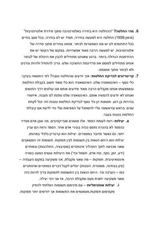 6.‫החלטה‬ ‫מהי‬?"‫אלטרנטיבות‬ ‫סידרת‬ ‫מתוך‬ ‫באלטרנטיבה‬ ‫בחירה‬ ‫היא‬ ‫ההחלטה‬"
)‫סימון‬,1959(‫בחירה‬ ‫למעשה‬ ‫היא‬ ‫החלטה‬,‫בחירה‬ ‫לנו‬ ‫יש‬ ‫תמיד‬,‫בחיים‬ ‫מצב‬ ‫בכל‬
‫לבחור‬ ‫האפשרות‬ ‫את‬ ‫יש‬ ‫לנו‬ ‫התחומים‬ ‫בכל‬.‫של‬ ‫סדרה‬ ‫מתוך‬ ‫בוחרים‬ ‫אנחנו‬
‫אלטרנטיבות‬,‫אפשרויות‬ ‫מאוד‬ ‫הרבה‬ ‫למעשה‬ ‫יש‬,‫את‬ ‫יש‬ ‫הקושי‬ ‫של‬ ‫במקום‬
‫ההזדמנות‬‫ביותר‬ ‫הגדולה‬.‫לבחור‬ ‫של‬ ‫היכולת‬ ‫את‬ ‫להבין‬ ‫מתחילים‬ ‫שאנחנו‬ ‫ברגע‬
‫שלנו‬ ‫החשיבה‬ ‫פרדיגמת‬ ‫את‬ ‫למוסס‬ ‫מתחילים‬ ‫אנחנו‬.‫עירנים‬ ‫ולהיות‬ ‫להתחיל‬ ‫צריך‬
‫אוטומט‬ ‫מתוך‬ ‫לבחור‬ ‫ולא‬.
7.‫החלטות‬ ‫לבדיקת‬ ‫קריטריונים‬:‫טובה‬ ‫שהחלטה‬ ‫יודעים‬ ‫איך‬?‫בעיקר‬ ‫התוצאה‬ ‫לפי‬.
‫נוסף‬ ‫כלי‬–‫שלנו‬ ‫האינטואציה‬.‫החלטות‬ ‫בקבלת‬ ‫חשוב‬ ‫מאוד‬ ‫כלי‬ ‫הוא‬ ‫האינטואציה‬
‫החושים‬ ‫דרך‬ ‫קולטים‬ ‫אנו‬ ‫אותם‬ ‫מידעים‬ ‫מאוד‬ ‫הרבה‬ ‫מקבלים‬ ‫אנחנו‬ ‫ובאמצעותו‬
‫אותם‬ ‫להמשיג‬ ‫יודעים‬ ‫לא‬ ‫ואנחנו‬.‫תובנה‬ ‫לנו‬ ‫נותנת‬ ‫שלנו‬ ‫האינטואציה‬,‫איזשהי‬
‫רגע‬ ‫בן‬ ‫בהירות‬.‫י‬ ‫וזה‬ ‫טובות‬ ‫החלטות‬ ‫לבדיקת‬ ‫נוסף‬ ‫כלי‬ ‫הן‬ ‫תוצאות‬‫לקחת‬ ‫כול‬
‫שנים‬.‫קיבלתי‬ ‫אם‬ ‫לדעת‬ ‫כדי‬ ‫שלי‬ ‫המציאות‬ ‫על‬ ‫להסתכל‬ ‫עליי‬ ‫ובראשונה‬ ‫בראש‬
‫בעבר‬ ‫נכונות‬ ‫החלטות‬.
a.‫יעילות‬-‫הפסד‬ ‫לעומת‬ ‫רווח‬.‫סובייקטיבים‬ ‫מושגים‬ ‫אלו‬,‫מגדיר‬ ‫אדם‬ ‫שבן‬ ‫מה‬
‫אחר‬ ‫אדם‬ ‫בעיניי‬ ‫ככזה‬ ‫נתפס‬ ‫בהכרח‬ ‫לא‬ ‫כהפסד‬.‫עניין‬ ‫הם‬ ‫ורווח‬ ‫הפסד‬
‫יחסי‬,‫במספרים‬ ‫מדובר‬ ‫כאשר‬ ‫גם‬.‫יעילו‬‫במהותו‬ ‫כלכלי‬ ‫קרטריון‬ ‫הוא‬ ‫ת‬.
‫תפוקות‬ ‫לבין‬ ‫תשומות‬ ‫בין‬ ‫הנאות‬ ‫היחס‬ ‫הוא‬ ‫יעילות‬.‫המשאבים‬ ‫זה‬ ‫תשומות‬
‫איכותניים‬ ‫התהליך‬ ‫לתוך‬ ‫מכניסה‬ ‫שאני‬)‫מוטיבציה‬,‫התלהבות‬(‫וכמותיים‬
)‫ידע‬,‫זמן‬,‫כסף‬,‫אדם‬ ‫כוח‬,‫וכד‬ ‫חשמל‬'(‫בצורה‬ ‫כמעט‬ ‫עושים‬ ‫היעילות‬ ‫את‬
‫אינטואיטיבית‬.‫תפוקות‬–‫מקבלת‬ ‫שאני‬ ‫מה‬,‫העבודה‬ ‫במקום‬ ‫משקיעה‬ ‫אני‬–
)‫בבחינה‬ ‫ציון‬,‫משכורת‬,‫הטבות‬(‫ואיכותניים‬ ‫כמותניים‬ ‫דברים‬ ‫לקבל‬ ‫יכולים‬
‫כמו‬–‫וכד‬ ‫הערכה‬.‫כזה‬ ‫להיות‬ ‫צריך‬ ‫לתפוקות‬ ‫התשומות‬ ‫בין‬ ‫הנאות‬ ‫היחס‬
‫הרבה‬ ‫ומקבלת‬ ‫מעט‬ ‫יחסית‬ ‫משקיעה‬ ‫שאני‬,‫יעילה‬ ‫הכי‬ ‫אני‬ ‫אז‬.
i.‫אופטימליות‬ ‫יעילות‬–‫הצלחתי‬ ‫תשומות‬ ‫מינימום‬ ‫עם‬‫להפיק‬
‫תפוקות‬ ‫מקסימום‬.‫תפוקות‬ ‫יותר‬ ‫דורשים‬ ‫אך‬ ‫התשומות‬ ‫את‬ ‫מצמצמים‬.
 