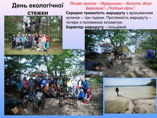 День екологічної
стежки
Лісова просіка – Мурашники – Болото „Коза
Березина”- „Поліські гірки”.
Середня тривалість маршруту з врахуванням
зупинок – три години. Протяжність маршруту –
чотири з половиною кілометри.
Характер маршруту – кільцевий.
 