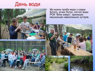 День води
• Ми взяли проби води з озера
Білого, річки Лоток, питної води
РОК “Біле озеро”, криницях
мешканців навколишніх хуторів.
 