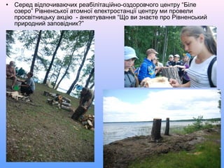 • Серед відпочиваючих реабілітаційно-оздоровчого центру “Біле
озеро” Рівненської атомної електростанції центру ми провели
просвітницьку акцію - анкетування “Що ви знаєте про Рівненський
природний заповідник?”
 