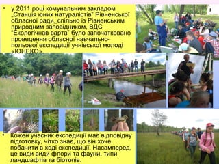 • у 2011 році комунальним закладом
„Станція юних натуралістів” Рівненської
обласної ради, спільно із Рівненським
природним заповідником, було
започатковано проведення обласної
навчально-польової експедиції
учнівської молоді «ЮНЕКО».
• у 2011 році комунальним закладом
„Станція юних натуралістів” Рівненської
обласної ради, спільно із Рівненським
природним заповідником, ВДС
“Екологічнав варта” було започатковано
проведення обласної навчально-
польової експедиції учнівської молоді
«ЮНЕКО».
• Кожен учасник експедиції має відповідну
підготовку, чітко знає, що він хоче
побачити в ході експедиції. Насамперед,
це види види флори та фауни, типи
ландшафтів та біотопів.
 