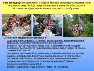 Мета експедиції: ознайомлення учнівської молоді з особливостями рослинного і
тваринного світу Полісся; закріплення знань в галузі ботаніки, зоології,
лісознавства; формування навичок здорового способу життя.
Основними завданнями експедиції є:
• формування особистості з новим, екоцентричним типом мислення й
свідомості, високим ступенем екологічної культури;
• вивчення груп фітоценозів і зооценозів, їх систематичним складом,
особливостями біології та поширенням окремих видів тварин та рослин
оточуючої місцевості;
• оволодіння методами збору матеріалу для гербаризації вищих рослин;
• складання морфолого-біологічних описів деревних та трав’янистих
рослин місцевої флори, визначення їх за допомогою визначника;
• проведення самостійних спостережень за живими об´єктами;
• виконання дослідницьких робіт;
• виявлення рідкісних видів рослин і тварин та їх охорона.
 