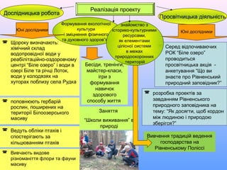  поповнюють гербарій
рослин, поширених на
території Білоозерського
масиву
 Щороку визначають:
хімічний склад
водопровідної води у
реабілітаційно-оздоровчому
центрі “Біле озеро” і води в
озері Біле та річці Лоток,
води у колодязях на
хуторах поблизу села Рудка
Заняття
“Школи виживання” в
природі
 Ведуть обліки птахів і
спостерігають за
кільцюванням птахів
Дослідницька робота
Просвітницька діяльність
Формування екологічної
культури
і зміцнення фізичного
та духовного здоров”я
Реалізація проекту
 Серед відпочиваючих
РОК “Біле озеро”
проводиться
просвітницька акція -
анкетування “Що ви
знаєте про Рівненський
природний заповідник?”
 розробка проектів за
завданням Рівненського
природного заповідника на
тему: “Як досягти, щоб кордон
між людиною і природою
зберігся?”
Юні дослідники Юні дослідники
Бесіди, тренінги,
майстер-класи,
ігри з
формування
навичок
здорового
способу життя
знайомство з
історико-культурними
ресурсами,
як елементами
цілісної системи
в межах
природоохоронних
територій
 Вивчають видове
різноманіття флори та фауни
масиву
Вивчення традицій ведення
господарства на
Рівненському Поліссі
 