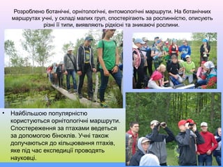Розроблено ботанічні, орнітологічні, ентомологічні маршрути. На ботанічних
маршрутах учні, у складі малих груп, спостерігають за рослинністю, описують
різні її типи, виявляють рідкісні та зникаючі рослини.
• Найбільшою популярністю
користуються орнітологічні маршрути.
Спостереження за птахами ведеться
за допомогою біноклів. Учні також
долучаються до кільцювання птахів,
яке під час експедиції проводять
науковці.
 