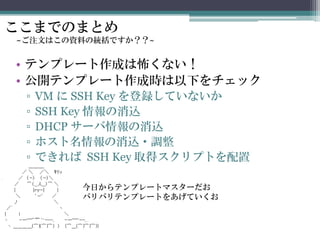 ここまでのまとめ
~ご注文はこの資料の統括ですか？？~
• テンプレート作成は怖くない！
• 公開テンプレート作成時は以下をチェック
▫ VM に SSH Key を登録していないか
▫ SSH Key 情報の消込
▫ DHCP サーバ情報の消込
▫ ホスト名情報の消込・調整
▫ できれば SSH Key 取得スクリプトを配置
今日からテンプレートマスターだお
バリバリテンプレートをあげていくお
 