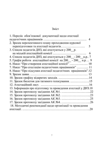 Зміст
1. Перелік обов’язкової документації щодо атестації
педагогічних працівників ……………………………………. 4
2. Зразок перспективного плану проходження курсової
перепідготовки та атестації педагогів…………………… 5
3. Список педагогів ДНЗ, які атестуються у 200__р.
на міській атестаційній комісії …………………………… 6
4. Список педагогів ДНЗ, які атестуються у 200__- 200__н.р.. 7
5. Графік роботи атестаційної комісії на 200__ - 200__ н.р. .. 9
6. Наказ “Про створення атестаційної комісії” ……………… 10
7. Наказ “Про атестацію педагогічних працівників” ………... 11
8. Наказ “Про підсумки атестації педагогічних працівників”.12
9. Зразок заяви. ………………………………………………… 13
10. Зразок графіку відкритих заходів. …………………………14
11. Зразок бюлетня для таємного голосування. ……………….15
12. Атестаційний лист. …………………………………………16
13. Інформація про підготовку та проведення атестації у ДНЗ.18
14. Зразок протоколу засідання АК №1. ………………………..22
15. Зразок протоколу засідання АК №2. ………………………..23
16. Зразок протоколу засідання АК №3. ………………………..25
17. Зразок протоколу засідання АК №4. ………………………..26
18. Методичні рекомендації щодо організації та проведення
атестації. ………………………………………………………….20
3
 