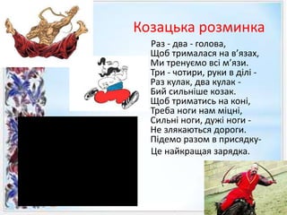 Козацька розминка
Раз - два - голова,
Щоб трималася на в’язах,
Ми тренуємо всі м’язи.
Три - чотири, руки в ділі -
Раз кулак, два кулак -
Бий сильніше козак.
Щоб триматись на коні,
Треба ноги нам міцні,
Сильні ноги, дужі ноги -
Не злякаються дороги.
Підемо разом в присядку-
Це найкращая зарядка.
 