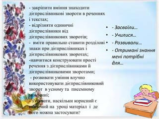 • - Засвоїли…
• - Училися…
• - Розвивали…
• - Отримані знання
мені потрібні
для…
- закріпити вміння знаходити
дієприслівникові звороти в реченнях
і текстах;
- відрізняти одиничні
дієприслівники від
дієприслівникових зворотів;
- вміти правильно ставити розділові
знаки при дієприслівниках і
дієприслівникових зворотах;
-навчитися конструювати прості
речення з дієприслівниками й
дієприслівниковими зворотами;
- розвивати уміння влучно
використовувати дієприслівниковий
зворот в усному та писемному
мовленні;
- з'ясувати, наскільки корисний є
вивчений на уроці матеріал і де
його можна застосувати?
 