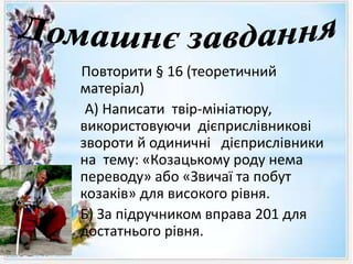 Повторити § 16 (теоретичний
матеріал)
А) Написати твір-мініатюру,
використовуючи дієприслівникові
звороти й одиничні дієприслівники
на тему: «Козацькому роду нема
переводу» або «Звичаї та побут
козаків» для високого рівня.
• Б) За підручником вправа 201 для
достатнього рівня.
 