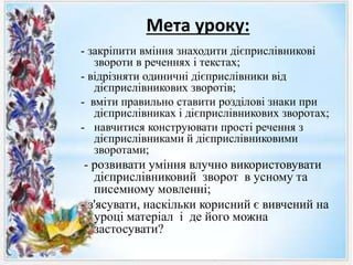 Мета уроку:
- закріпити вміння знаходити дієприслівникові
звороти в реченнях і текстах;
- відрізняти одиничні дієприслівники від
дієприслівникових зворотів;
- вміти правильно ставити розділові знаки при
дієприслівниках і дієприслівникових зворотах;
- навчитися конструювати прості речення з
дієприслівниками й дієприслівниковими
зворотами;
- розвивати уміння влучно використовувати
дієприслівниковий зворот в усному та
писемному мовленні;
- з'ясувати, наскільки корисний є вивчений на
уроці матеріал і де його можна
застосувати?
 