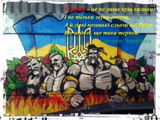 Україна – це не лише кущ калини
І не тільки звуки гопака,
А й гіркі козацькі сльози від Руїни,
Від недолі, що така терпка.
Світлана Чернецька
 