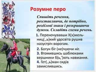 Розумне перо
Спишіть речення,
розставляючи, де потрібно,
розділові знаки і розкриваючи
дужки. Складіть схеми речень.
1. Переночувавши Х(х)мель-
ниц(.,ь)кий удосвіта рушив
назустріч ворогам.
2. Богун біг (не)чуючи ніг.
3. Втомившись шаблюками
вершники б(ь,')ють навмання.
4. Гет(.,ь)ман сидів
замислившись.
 