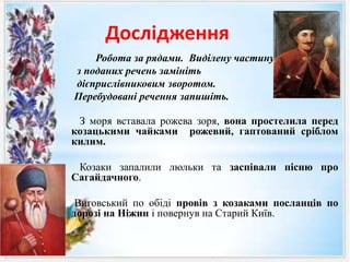 Дослідження
Робота за рядами. Виділену частину кожного
з поданих речень замініть
дієприслівниковим зворотом.
Перебудовані речення запишіть.
З моря вставала рожева зоря, вона простелила перед
козацькими чайками рожевий, гаптований сріблом
килим.
Козаки запалили люльки та заспівали пісню про
Сагайдачного.
Виговський по обіді провів з козаками посланців по
дорозі на Ніжин і повернув на Старий Київ.
 