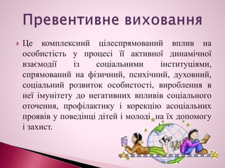  Це комплексний цілеспрямований вплив на
особистість у процесі її активної динамічної
взаємодії із соціальними інституціями,
спрямований на фізичний, психічний, духовний,
соціальний розвиток особистості, вироблення в
неї імунітету до негативних впливів соціального
оточення, профілактику і корекцію асоціальних
проявів у поведінці дітей і молоді, на їх допомогу
і захист.
 