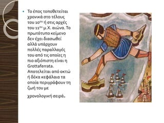  Το έπος τοποθετείται
χρονικά στο τέλους
του 10ου ή στις αρχές
του 11ου μ.Χ. αιώνα.Το
πρωτότυπο κείμενο
δεν έχει διασωθεί
αλλά υπάρχουν
πολλές παραλλαγές
του από τις οποίες η
πιο αξιόπιστη είναι η
Grottaferrata.
Αποτελείται από οκτώ
ή δέκα κεφάλαια τα
οποία περιγράφουν τη
ζωή του με
χρονολογική σειρά.
 