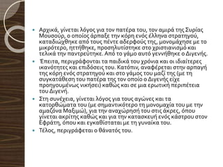  Αρχικά, γίνεται λόγος για τον πατέρα του, τον αμιρά της Συρίας
Μουσούρ, ο οποίος άρπαξε την κόρη ενός έλληνα στρατηγού,
καταδιώχθηκε από τους πέντε αδερφούς της, μονομάχησε με το
μικρότερο, ηττήθηκε, προσηλυτίστηκε στο χριστιανισμό και
τελικά την παντρεύτηκε.Από το γάμο αυτό γεννήθηκε ο Διγενής.
 Έπειτα, περιγράφονται τα παιδικά του χρόνια και οι ιδιαίτερες
ικανότητες και επιδόσεις του. Κατόπιν, αναφέρεται στην αρπαγή
της κόρη ενός στρατηγού και στο γάμος του μαζί της (με τη
συγκατάθεση του πατέρα της τον οποίο ο Διγενής είχε
προηγουμένως νικήσει) καθώς και σε μια ερωτική περιπέτεια
του Διγενή.
 Στη συνέχεια, γίνεται λόγος για τους αγώνες και τα
κατορθώματα του (με σημαντικότερο τη μονομαχία του με την
αμαζόνα Μαξιμώ), για την αναχώρησή του στις άκρες, όπου
γίνεται ακρίτης καθώς και για την κατασκευή ενός κάστρου στον
Εφράτη, όπου και εγκαθίσταται με τη γυναίκα του.
 Τέλος, περιγράφεται ο θάνατός του.
 