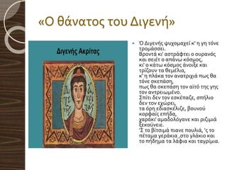 «Ο θάνατος του Διγενή»
 Ό Διγενής ψυχομαχεί κ' η γη τόνε
τρομάσσει.
Βροντά κι' αστράφτει ο ουρανός
και σειέτ ο απάνω κόσμος,
κι' ο κάτω κόσμος άνοιξε και
τρίζουν τα θεμέλια,
κ' η πλάκα τον ανατριχιά πως θα
τόνε σκεπάση,
πως θα σκεπάση τον αϊτό της γης
τον αντρειωμένο.
Σπίτι δεν τον εσκέπαζε, σπήλιο
δεν τον εχώρει,
τα όρη εδιασκέλιζε, βουνού
κορφαίς επήδα,
χαράκι' αμαδολόγανε και ριζιμιά
ξεκούνειε.
'Σ το βίτσιμά πιανε πουλιά, 'ς το
πέταμα γεράκια ,στο γλάκιο και
το πήδημα τα λάφια και ταγρίμια.
 